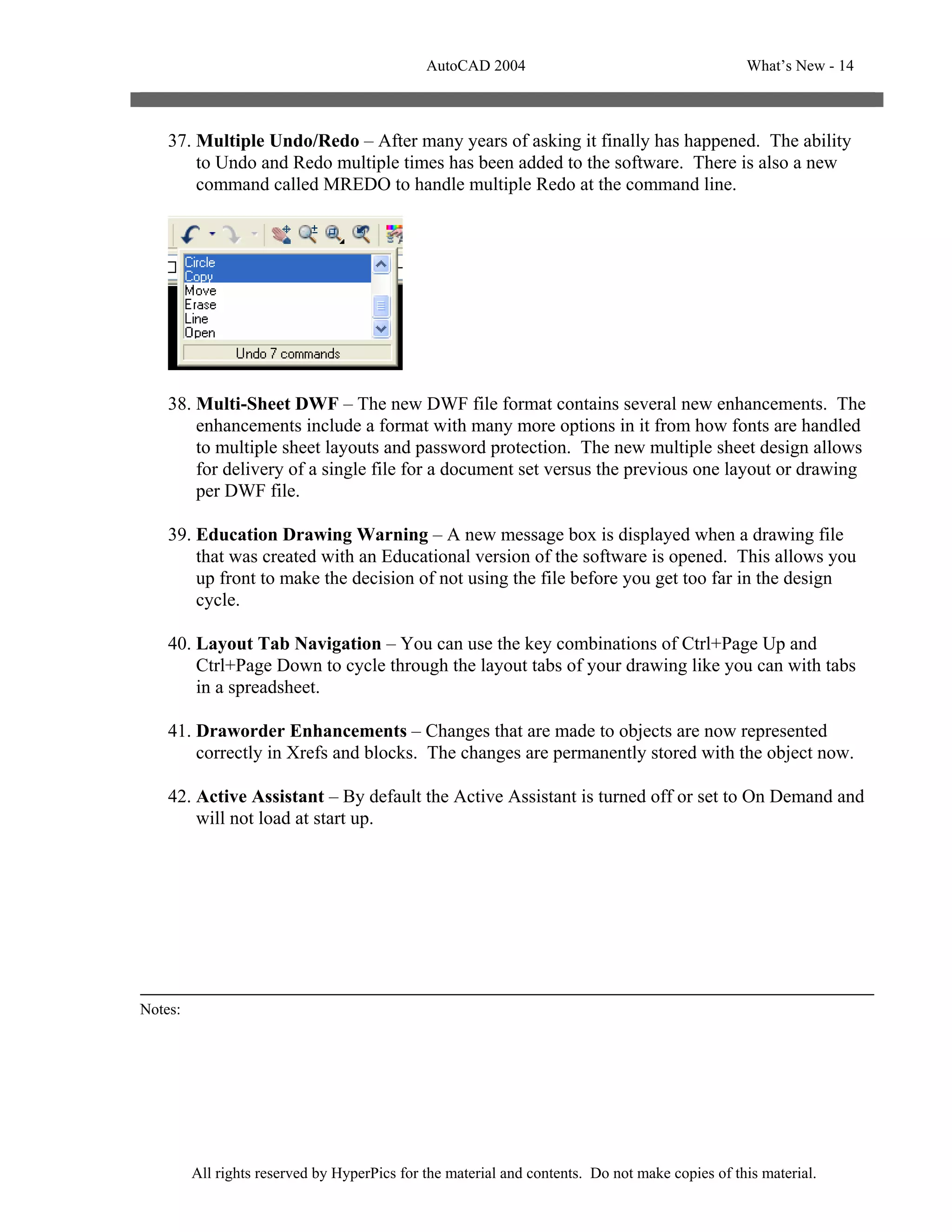 AutoCAD 2004                                       What’s New - 14



    37. Multiple Undo/Redo – After many years of asking it finally has happened. The ability
        to Undo and Redo multiple times has been added to the software. There is also a new
        command called MREDO to handle multiple Redo at the command line.




    38. Multi-Sheet DWF – The new DWF file format contains several new enhancements. The
        enhancements include a format with many more options in it from how fonts are handled
        to multiple sheet layouts and password protection. The new multiple sheet design allows
        for delivery of a single file for a document set versus the previous one layout or drawing
        per DWF file.

    39. Education Drawing Warning – A new message box is displayed when a drawing file
        that was created with an Educational version of the software is opened. This allows you
        up front to make the decision of not using the file before you get too far in the design
        cycle.

    40. Layout Tab Navigation – You can use the key combinations of Ctrl+Page Up and
        Ctrl+Page Down to cycle through the layout tabs of your drawing like you can with tabs
        in a spreadsheet.

    41. Draworder Enhancements – Changes that are made to objects are now represented
        correctly in Xrefs and blocks. The changes are permanently stored with the object now.

    42. Active Assistant – By default the Active Assistant is turned off or set to On Demand and
        will not load at start up.




Notes:




         All rights reserved by HyperPics for the material and contents. Do not make copies of this material.
 