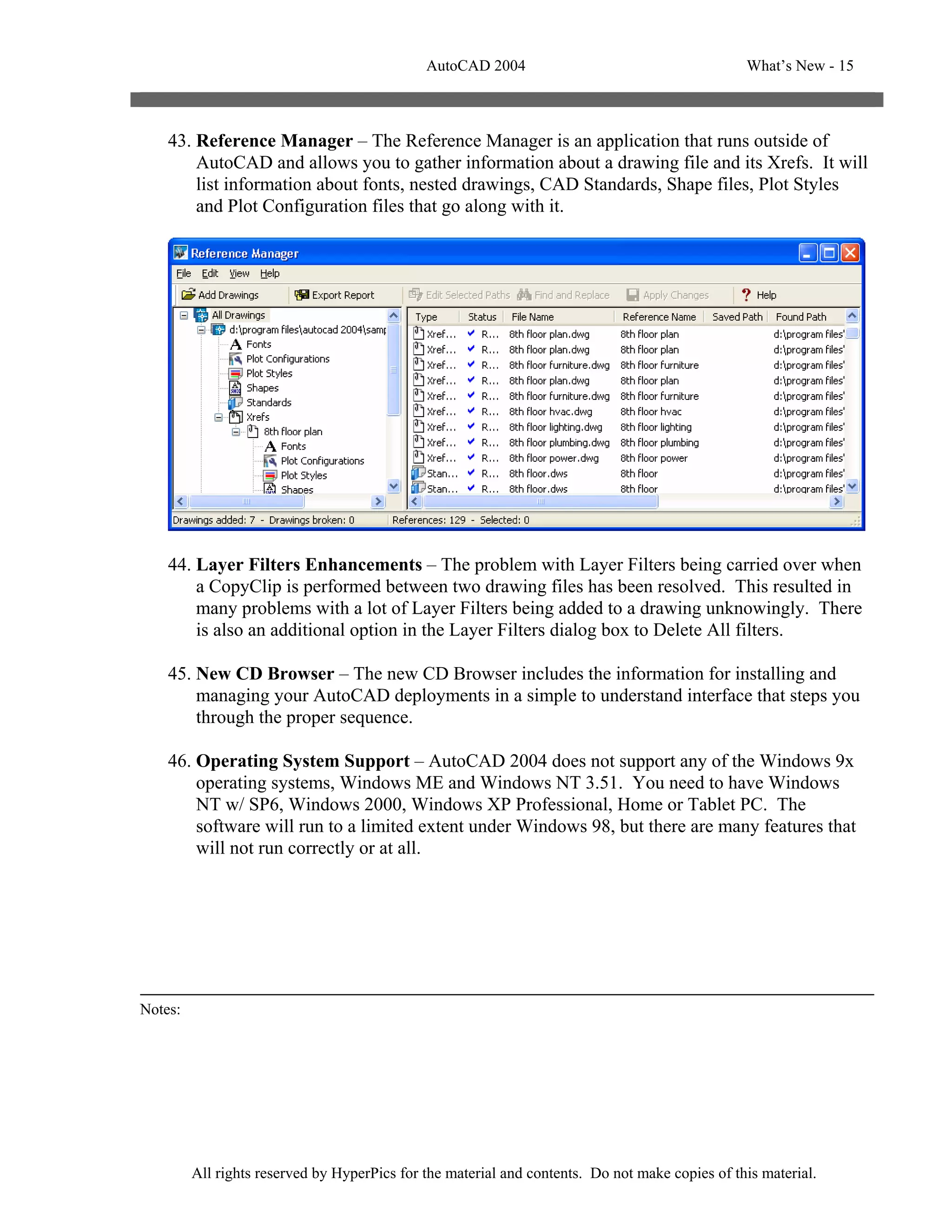 AutoCAD 2004                                       What’s New - 15



    43. Reference Manager – The Reference Manager is an application that runs outside of
        AutoCAD and allows you to gather information about a drawing file and its Xrefs. It will
        list information about fonts, nested drawings, CAD Standards, Shape files, Plot Styles
        and Plot Configuration files that go along with it.




    44. Layer Filters Enhancements – The problem with Layer Filters being carried over when
        a CopyClip is performed between two drawing files has been resolved. This resulted in
        many problems with a lot of Layer Filters being added to a drawing unknowingly. There
        is also an additional option in the Layer Filters dialog box to Delete All filters.

    45. New CD Browser – The new CD Browser includes the information for installing and
        managing your AutoCAD deployments in a simple to understand interface that steps you
        through the proper sequence.

    46. Operating System Support – AutoCAD 2004 does not support any of the Windows 9x
        operating systems, Windows ME and Windows NT 3.51. You need to have Windows
        NT w/ SP6, Windows 2000, Windows XP Professional, Home or Tablet PC. The
        software will run to a limited extent under Windows 98, but there are many features that
        will not run correctly or at all.




Notes:




         All rights reserved by HyperPics for the material and contents. Do not make copies of this material.
 