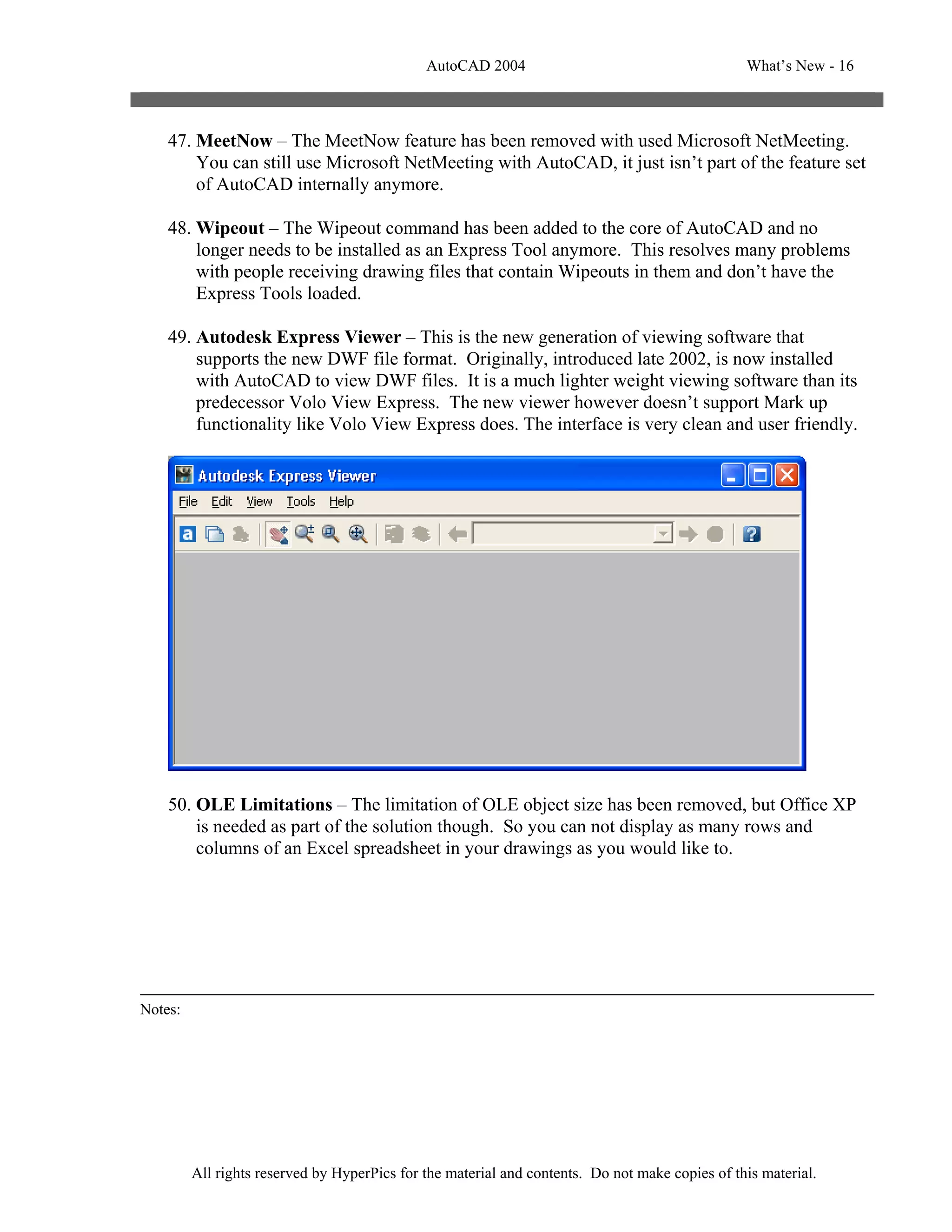 AutoCAD 2004                                       What’s New - 16



    47. MeetNow – The MeetNow feature has been removed with used Microsoft NetMeeting.
        You can still use Microsoft NetMeeting with AutoCAD, it just isn’t part of the feature set
        of AutoCAD internally anymore.

    48. Wipeout – The Wipeout command has been added to the core of AutoCAD and no
        longer needs to be installed as an Express Tool anymore. This resolves many problems
        with people receiving drawing files that contain Wipeouts in them and don’t have the
        Express Tools loaded.

    49. Autodesk Express Viewer – This is the new generation of viewing software that
        supports the new DWF file format. Originally, introduced late 2002, is now installed
        with AutoCAD to view DWF files. It is a much lighter weight viewing software than its
        predecessor Volo View Express. The new viewer however doesn’t support Mark up
        functionality like Volo View Express does. The interface is very clean and user friendly.




    50. OLE Limitations – The limitation of OLE object size has been removed, but Office XP
        is needed as part of the solution though. So you can not display as many rows and
        columns of an Excel spreadsheet in your drawings as you would like to.




Notes:




         All rights reserved by HyperPics for the material and contents. Do not make copies of this material.
 