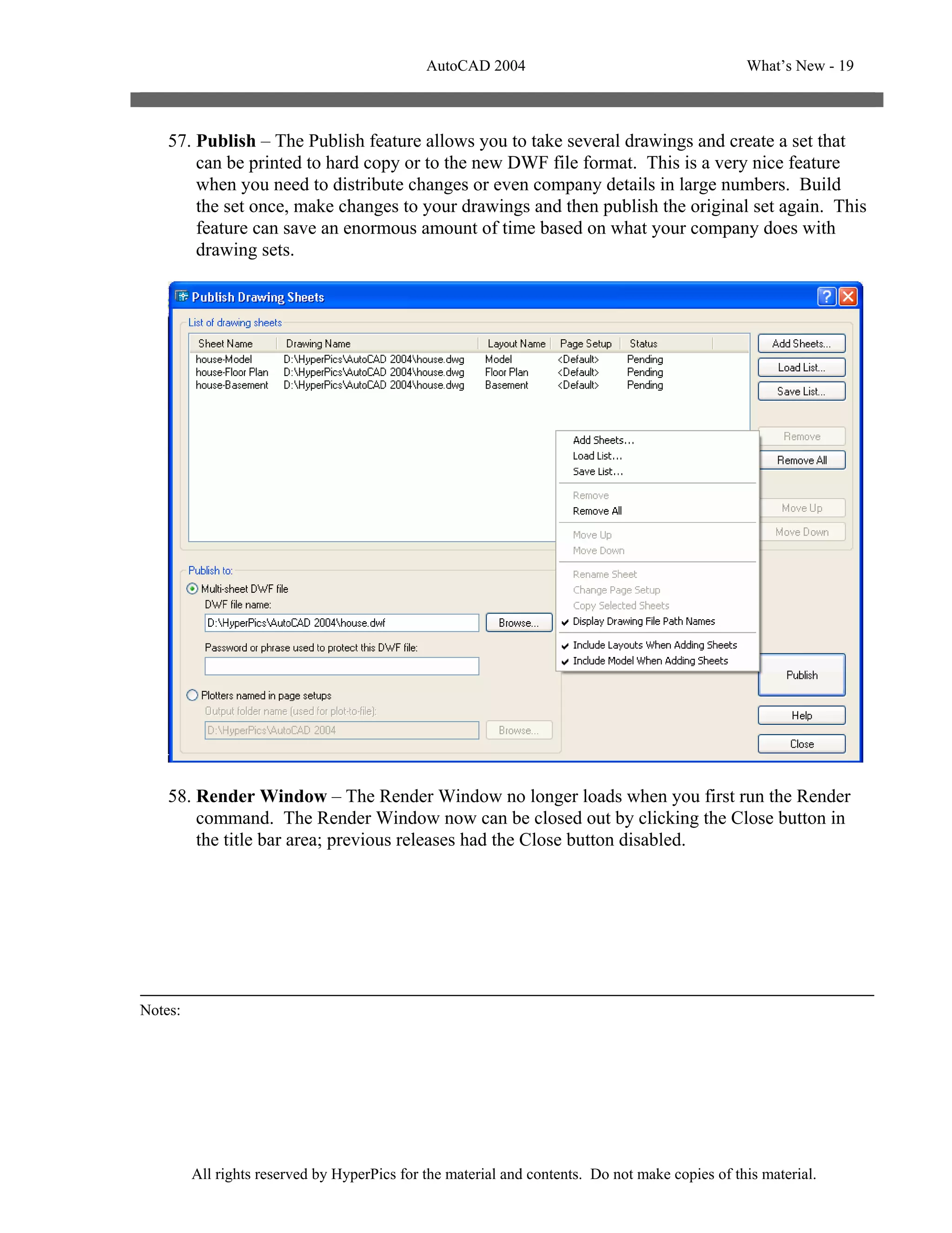 AutoCAD 2004                                       What’s New - 19



    57. Publish – The Publish feature allows you to take several drawings and create a set that
        can be printed to hard copy or to the new DWF file format. This is a very nice feature
        when you need to distribute changes or even company details in large numbers. Build
        the set once, make changes to your drawings and then publish the original set again. This
        feature can save an enormous amount of time based on what your company does with
        drawing sets.




    58. Render Window – The Render Window no longer loads when you first run the Render
        command. The Render Window now can be closed out by clicking the Close button in
        the title bar area; previous releases had the Close button disabled.




Notes:




         All rights reserved by HyperPics for the material and contents. Do not make copies of this material.
 