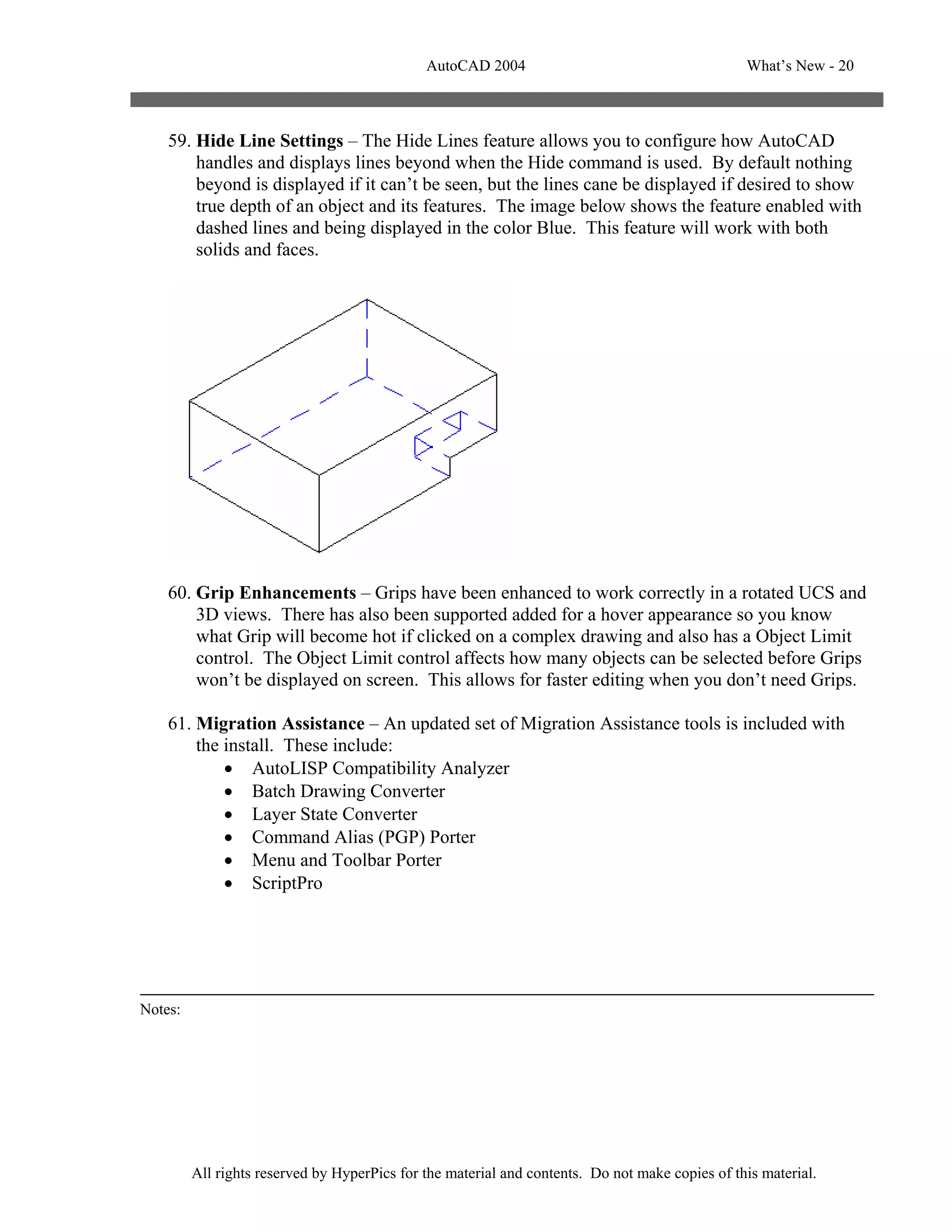 AutoCAD 2004                                       What’s New - 20



    59. Hide Line Settings – The Hide Lines feature allows you to configure how AutoCAD
        handles and displays lines beyond when the Hide command is used. By default nothing
        beyond is displayed if it can’t be seen, but the lines cane be displayed if desired to show
        true depth of an object and its features. The image below shows the feature enabled with
        dashed lines and being displayed in the color Blue. This feature will work with both
        solids and faces.




    60. Grip Enhancements – Grips have been enhanced to work correctly in a rotated UCS and
        3D views. There has also been supported added for a hover appearance so you know
        what Grip will become hot if clicked on a complex drawing and also has a Object Limit
        control. The Object Limit control affects how many objects can be selected before Grips
        won’t be displayed on screen. This allows for faster editing when you don’t need Grips.

    61. Migration Assistance – An updated set of Migration Assistance tools is included with
        the install. These include:
            • AutoLISP Compatibility Analyzer
            • Batch Drawing Converter
            • Layer State Converter
            • Command Alias (PGP) Porter
            • Menu and Toolbar Porter
            • ScriptPro




Notes:




         All rights reserved by HyperPics for the material and contents. Do not make copies of this material.
 