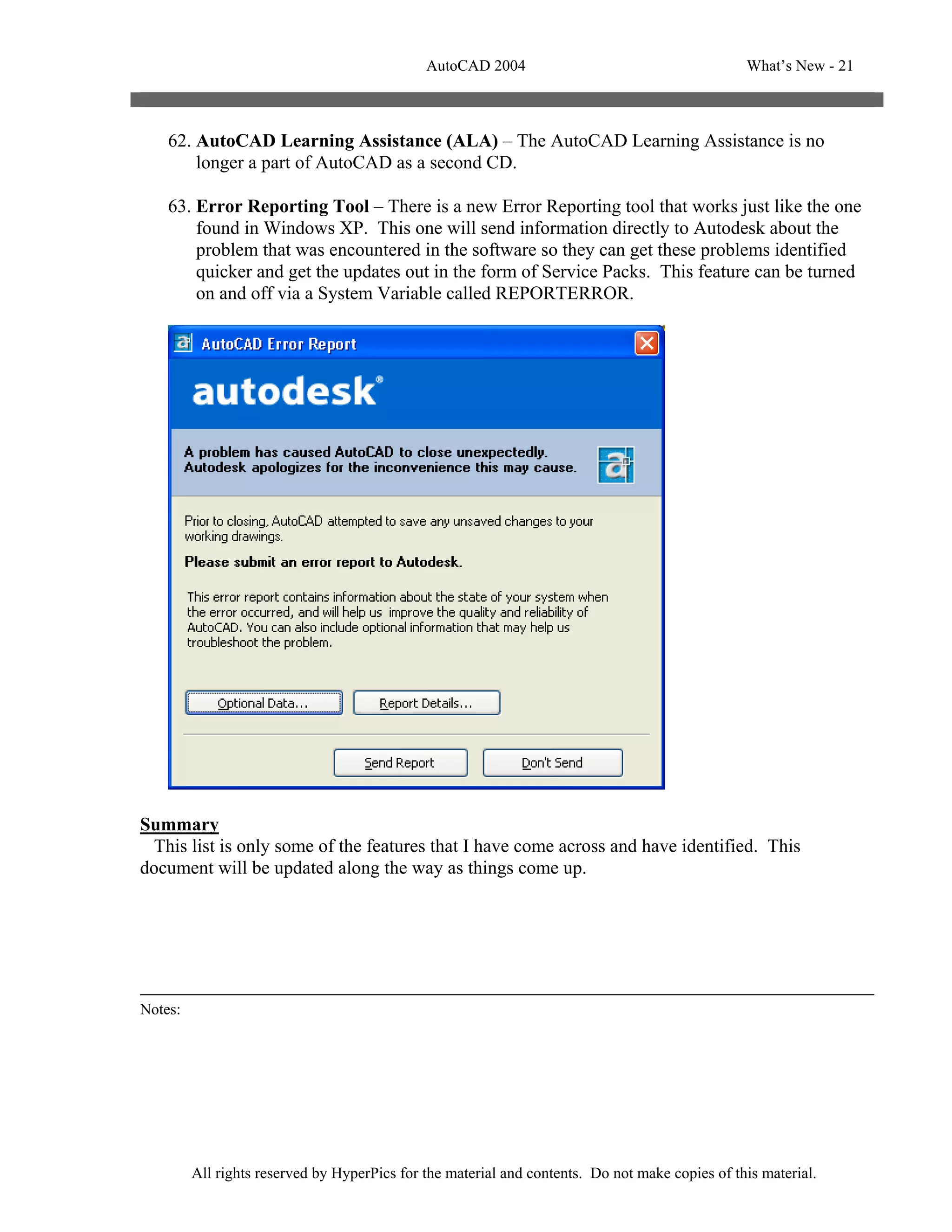 AutoCAD 2004                                       What’s New - 21



    62. AutoCAD Learning Assistance (ALA) – The AutoCAD Learning Assistance is no
        longer a part of AutoCAD as a second CD.

    63. Error Reporting Tool – There is a new Error Reporting tool that works just like the one
        found in Windows XP. This one will send information directly to Autodesk about the
        problem that was encountered in the software so they can get these problems identified
        quicker and get the updates out in the form of Service Packs. This feature can be turned
        on and off via a System Variable called REPORTERROR.




Summary
 This list is only some of the features that I have come across and have identified. This
document will be updated along the way as things come up.




Notes:




         All rights reserved by HyperPics for the material and contents. Do not make copies of this material.
 