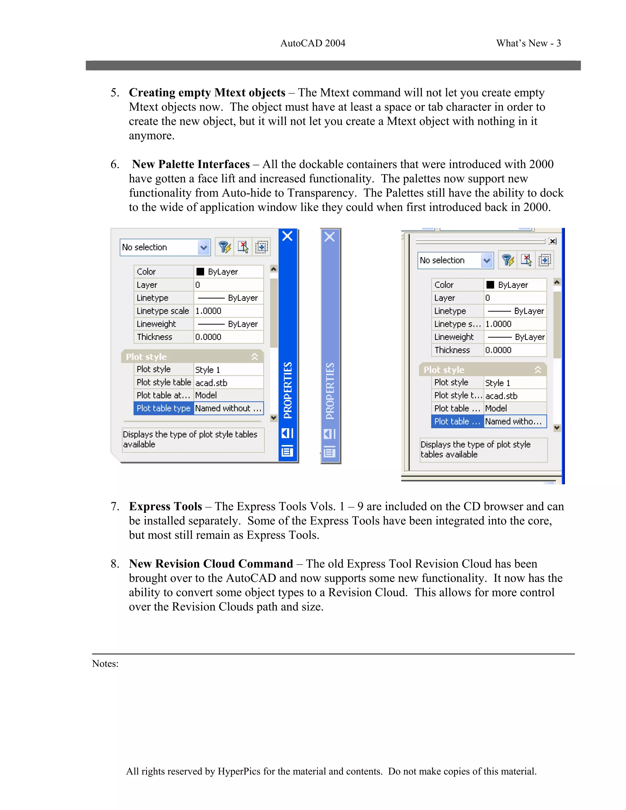 AutoCAD 2004                                         What’s New - 3



    5. Creating empty Mtext objects – The Mtext command will not let you create empty
       Mtext objects now. The object must have at least a space or tab character in order to
       create the new object, but it will not let you create a Mtext object with nothing in it
       anymore.

    6.    New Palette Interfaces – All the dockable containers that were introduced with 2000
         have gotten a face lift and increased functionality. The palettes now support new
         functionality from Auto-hide to Transparency. The Palettes still have the ability to dock
         to the wide of application window like they could when first introduced back in 2000.




    7. Express Tools – The Express Tools Vols. 1 – 9 are included on the CD browser and can
       be installed separately. Some of the Express Tools have been integrated into the core,
       but most still remain as Express Tools.

    8. New Revision Cloud Command – The old Express Tool Revision Cloud has been
       brought over to the AutoCAD and now supports some new functionality. It now has the
       ability to convert some object types to a Revision Cloud. This allows for more control
       over the Revision Clouds path and size.



Notes:




         All rights reserved by HyperPics for the material and contents. Do not make copies of this material.
 