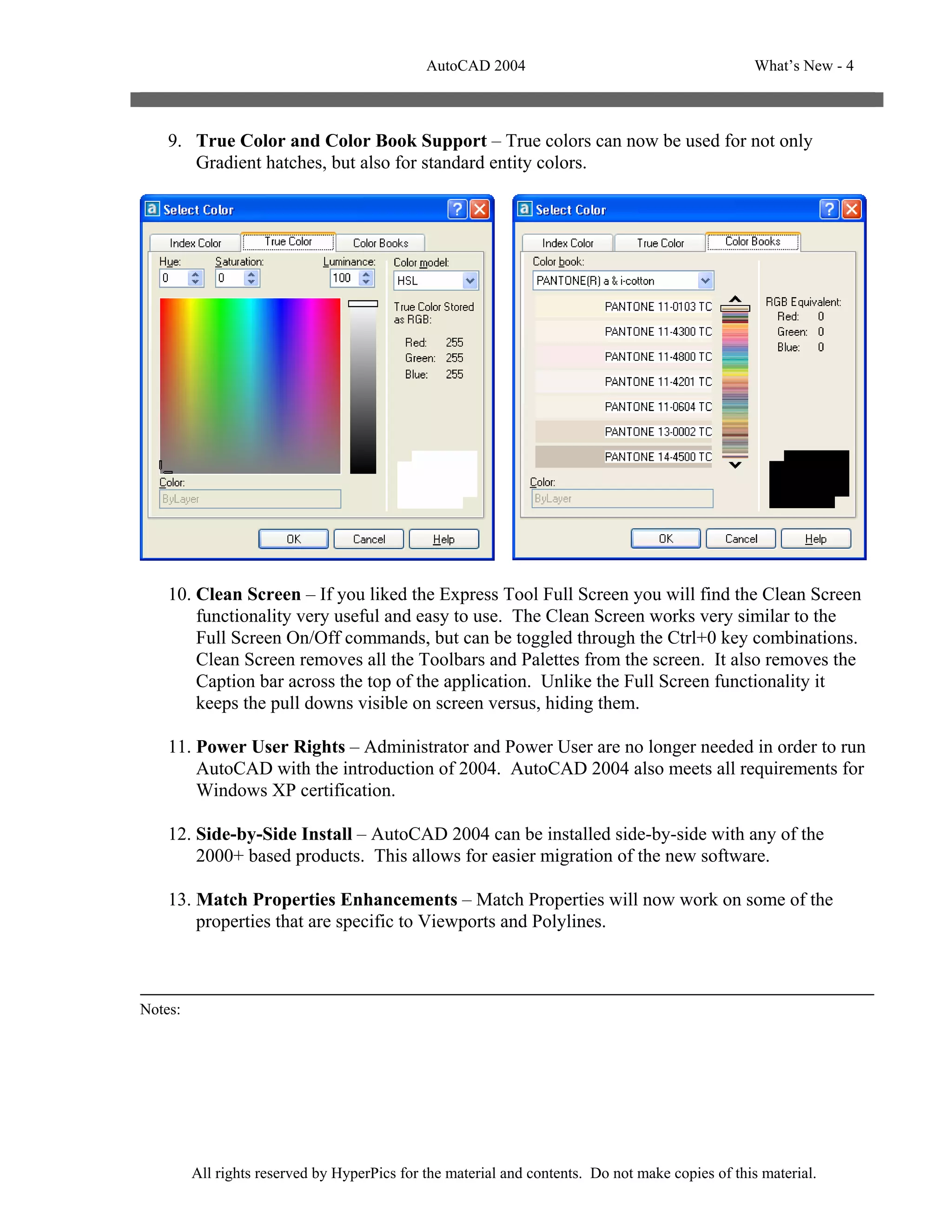 AutoCAD 2004                                         What’s New - 4



    9. True Color and Color Book Support – True colors can now be used for not only
       Gradient hatches, but also for standard entity colors.




    10. Clean Screen – If you liked the Express Tool Full Screen you will find the Clean Screen
        functionality very useful and easy to use. The Clean Screen works very similar to the
        Full Screen On/Off commands, but can be toggled through the Ctrl+0 key combinations.
        Clean Screen removes all the Toolbars and Palettes from the screen. It also removes the
        Caption bar across the top of the application. Unlike the Full Screen functionality it
        keeps the pull downs visible on screen versus, hiding them.

    11. Power User Rights – Administrator and Power User are no longer needed in order to run
        AutoCAD with the introduction of 2004. AutoCAD 2004 also meets all requirements for
        Windows XP certification.

    12. Side-by-Side Install – AutoCAD 2004 can be installed side-by-side with any of the
        2000+ based products. This allows for easier migration of the new software.

    13. Match Properties Enhancements – Match Properties will now work on some of the
        properties that are specific to Viewports and Polylines.



Notes:




         All rights reserved by HyperPics for the material and contents. Do not make copies of this material.
 