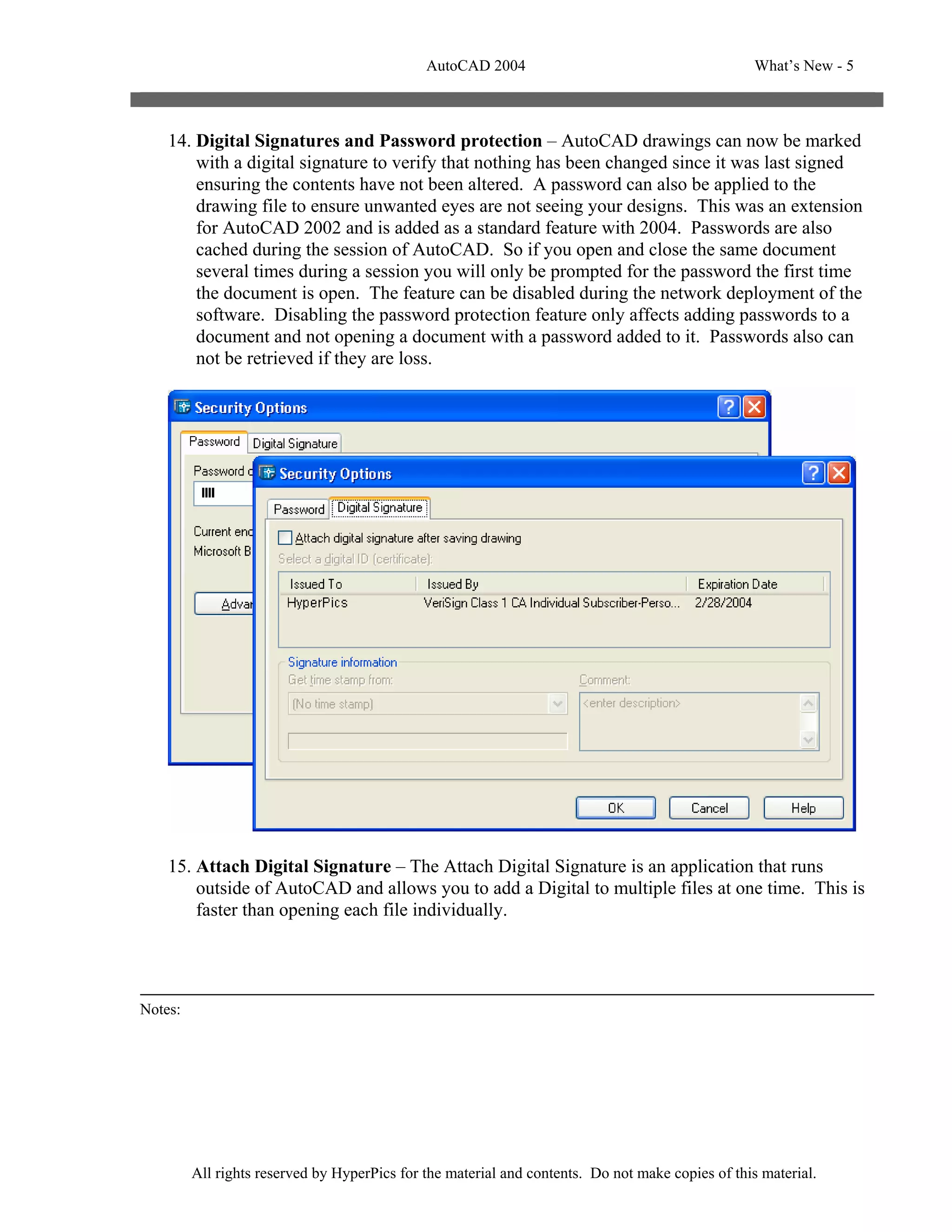 AutoCAD 2004                                         What’s New - 5



    14. Digital Signatures and Password protection – AutoCAD drawings can now be marked
        with a digital signature to verify that nothing has been changed since it was last signed
        ensuring the contents have not been altered. A password can also be applied to the
        drawing file to ensure unwanted eyes are not seeing your designs. This was an extension
        for AutoCAD 2002 and is added as a standard feature with 2004. Passwords are also
        cached during the session of AutoCAD. So if you open and close the same document
        several times during a session you will only be prompted for the password the first time
        the document is open. The feature can be disabled during the network deployment of the
        software. Disabling the password protection feature only affects adding passwords to a
        document and not opening a document with a password added to it. Passwords also can
        not be retrieved if they are loss.




    15. Attach Digital Signature – The Attach Digital Signature is an application that runs
        outside of AutoCAD and allows you to add a Digital to multiple files at one time. This is
        faster than opening each file individually.




Notes:




         All rights reserved by HyperPics for the material and contents. Do not make copies of this material.
 