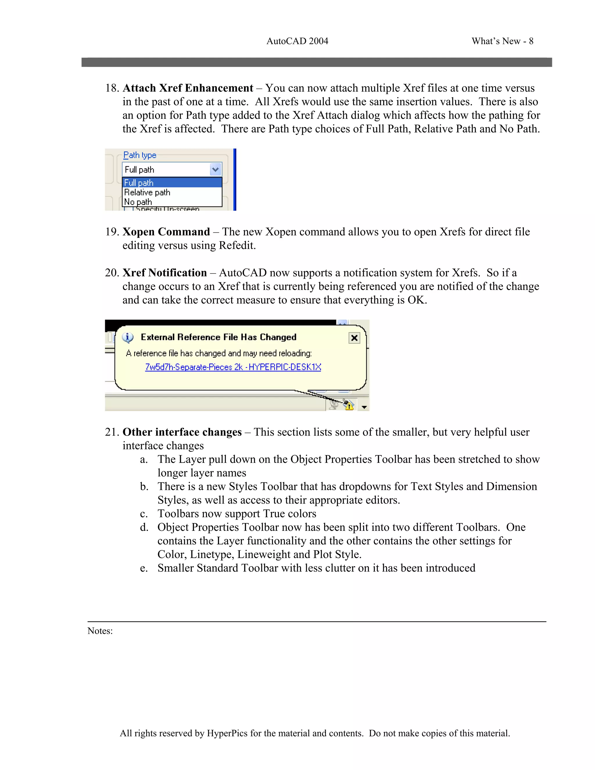 AutoCAD 2004                                         What’s New - 8



    18. Attach Xref Enhancement – You can now attach multiple Xref files at one time versus
        in the past of one at a time. All Xrefs would use the same insertion values. There is also
        an option for Path type added to the Xref Attach dialog which affects how the pathing for
        the Xref is affected. There are Path type choices of Full Path, Relative Path and No Path.




    19. Xopen Command – The new Xopen command allows you to open Xrefs for direct file
        editing versus using Refedit.

    20. Xref Notification – AutoCAD now supports a notification system for Xrefs. So if a
        change occurs to an Xref that is currently being referenced you are notified of the change
        and can take the correct measure to ensure that everything is OK.




    21. Other interface changes – This section lists some of the smaller, but very helpful user
        interface changes
            a. The Layer pull down on the Object Properties Toolbar has been stretched to show
                longer layer names
            b. There is a new Styles Toolbar that has dropdowns for Text Styles and Dimension
                Styles, as well as access to their appropriate editors.
            c. Toolbars now support True colors
            d. Object Properties Toolbar now has been split into two different Toolbars. One
                contains the Layer functionality and the other contains the other settings for
                Color, Linetype, Lineweight and Plot Style.
            e. Smaller Standard Toolbar with less clutter on it has been introduced




Notes:




         All rights reserved by HyperPics for the material and contents. Do not make copies of this material.
 