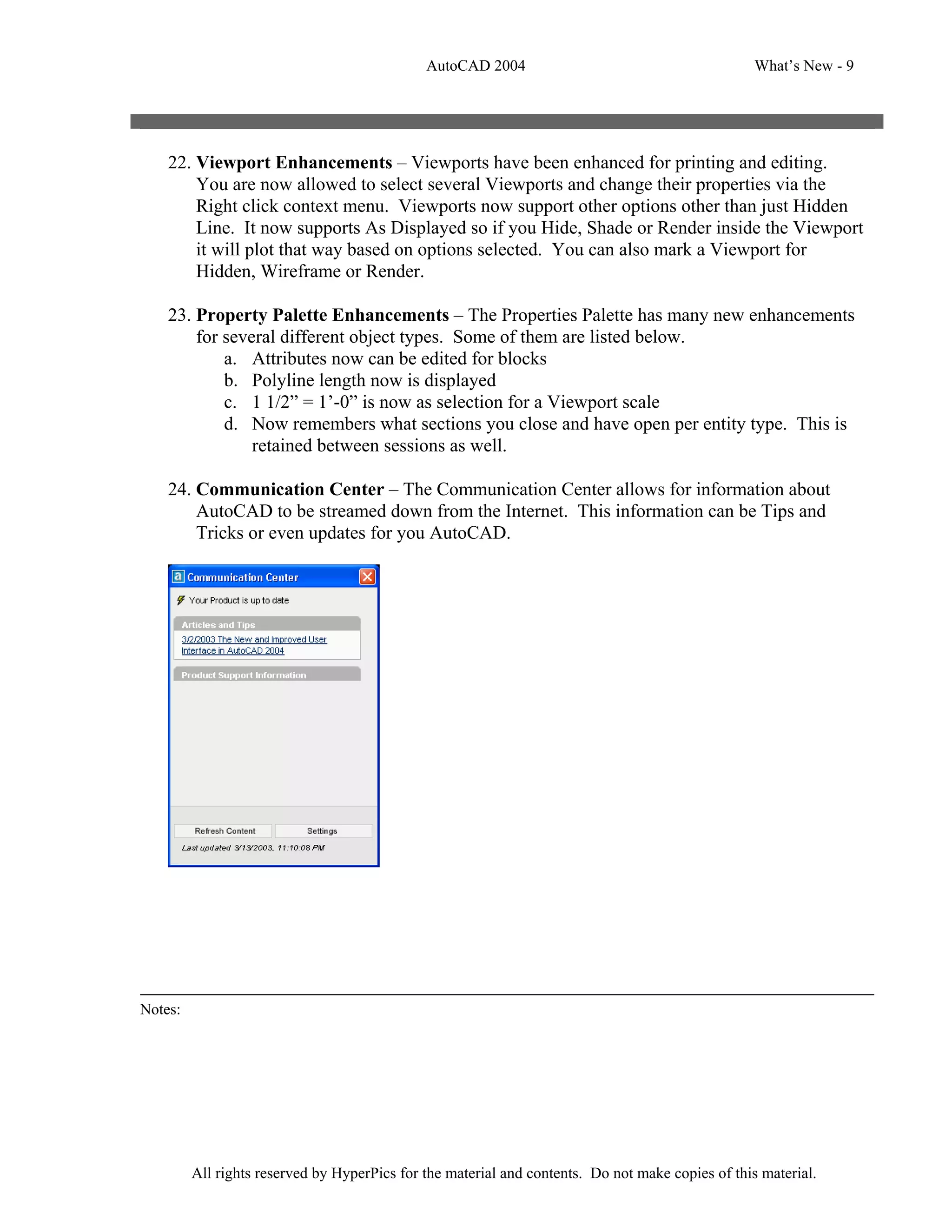 AutoCAD 2004                                         What’s New - 9




    22. Viewport Enhancements – Viewports have been enhanced for printing and editing.
        You are now allowed to select several Viewports and change their properties via the
        Right click context menu. Viewports now support other options other than just Hidden
        Line. It now supports As Displayed so if you Hide, Shade or Render inside the Viewport
        it will plot that way based on options selected. You can also mark a Viewport for
        Hidden, Wireframe or Render.

    23. Property Palette Enhancements – The Properties Palette has many new enhancements
        for several different object types. Some of them are listed below.
            a. Attributes now can be edited for blocks
            b. Polyline length now is displayed
            c. 1 1/2” = 1’-0” is now as selection for a Viewport scale
            d. Now remembers what sections you close and have open per entity type. This is
                retained between sessions as well.

    24. Communication Center – The Communication Center allows for information about
        AutoCAD to be streamed down from the Internet. This information can be Tips and
        Tricks or even updates for you AutoCAD.




Notes:




         All rights reserved by HyperPics for the material and contents. Do not make copies of this material.
 