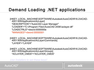 www.autodesk.com



Demand Loading .NET applications

[HKEY_LOCAL_MACHINESOFTWAREAutodeskAutoCADR16.2ACAD-
  4001:409ApplicationsAcLayer]
  "DESCRIPTION"="AutoCAD Layer Manager"
  "LOADER"="C:Program FilesAutoCAD 2006aclayer.dll"
  "LOADCTRLS"=dword:0000000e
  "MANAGED"=dword:00000001

[HKEY_LOCAL_MACHINESOFTWAREAutodeskAutoCADR16.2ACAD-
  4001:409ApplicationsAcLayerCommands]
  "LAYER"="LAYER"

[HKEY_LOCAL_MACHINESOFTWAREAutodeskAutoCADR16.2ACAD-
  4001:409ApplicationsAcLayerGroups]
  "ACLAYER_CMDS"="ACLAYER_CMDS“

Use Installers to set these keys!
 