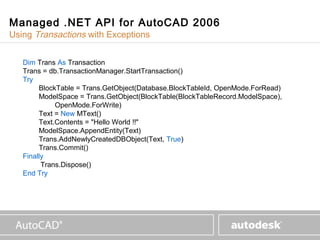 www.autodesk.com

Managed .NET API for AutoCAD 2006
Using Transactions with Exceptions


   Dim Trans As Transaction
   Trans = db.TransactionManager.StartTransaction()
   Try
        BlockTable = Trans.GetObject(Database.BlockTableId, OpenMode.ForRead)
        ModelSpace = Trans.GetObject(BlockTable(BlockTableRecord.ModelSpace),
             OpenMode.ForWrite)
        Text = New MText()
        Text.Contents = "Hello World !!"
        ModelSpace.AppendEntity(Text)
        Trans.AddNewlyCreatedDBObject(Text, True)
        Trans.Commit()
   Finally
         Trans.Dispose()
   End Try
 