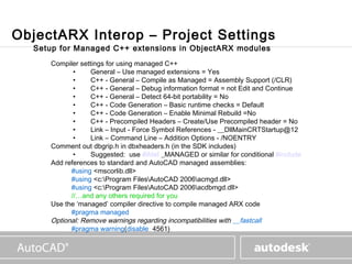 www.autodesk.com



ObjectARX Interop – Project Settings
  Setup for Managed C++ extensions in ObjectARX modules
     Compiler settings for using managed C++
            •     General – Use managed extensions = Yes
            •     C++ - General – Compile as Managed = Assembly Support (/CLR)
            •     C++ - General – Debug information format = not Edit and Continue
            •     C++ - General – Detect 64-bit portability = No
            •     C++ - Code Generation – Basic runtime checks = Default
            •     C++ - Code Generation – Enable Minimal Rebuild =No
            •     C++ - Precompiled Headers – Create/Use Precompiled header = No
            •     Link – Input - Force Symbol References - __DllMainCRTStartup@12
            •     Link – Command Line – Addition Options - /NOENTRY
     Comment out dbgrip.h in dbxheaders.h (in the SDK includes)
            •     Suggested: use #ifdef _MANAGED or similar for conditional #include
     Add references to standard and AutoCAD managed assemblies:
           #using <mscorlib.dll>
           #using <c:Program FilesAutoCAD 2006acmgd.dll>
           #using <c:Program FilesAutoCAD 2006acdbmgd.dll>
           //…and any others required for you
     Use the ‘managed’ compiler directive to compile managed ARX code
           #pragma managed
     Optional: Remove warnings regarding incompatibilities with __fastcall
           #pragma warning(disable: 4561)
 
