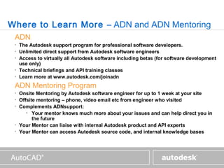 www.autodesk.com



Where to Learn More – ADN and ADN Mentoring
 ADN
 •   The Autodesk support program for professional software developers.
 •   Unlimited direct support from Autodesk software engineers
 •   Access to virtually all Autodesk software including betas (for software development
     use only)
 •   Technical briefings and API training classes
 •   Learn more at www.autodesk.com/joinadn
 ADN Mentoring Program
 •   Onsite Mentoring by Autodesk software engineer for up to 1 week at your site
 •   Offsite mentoring – phone, video email etc from engineer who visited
 •   Complements ADNsupport:
        • Your mentor knows much more about your issues and can help direct you in
           the future
 •   Your Mentor can liaise with internal Autodesk product and API experts
 •   Your Mentor can access Autodesk source code, and internal knowledge bases
 