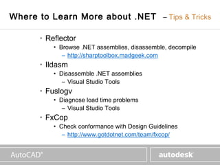 www.autodesk.com


Where to Learn More about .NET – Tips & Tricks

      • Reflector
          • Browse .NET assemblies, disassemble, decompile
             – http://sharptoolbox.madgeek.com
      • Ildasm
          • Disassemble .NET assemblies
             – Visual Studio Tools
      • Fuslogv
          • Diagnose load time problems
             – Visual Studio Tools
      • FxCop
          • Check conformance with Design Guidelines
             – http://www.gotdotnet.com/team/fxcop/
 