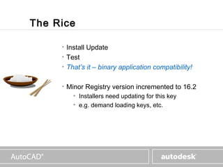 www.autodesk.com



The Rice

     •   Install Update
     •   Test
     •   That’s it – binary application compatibility!

     •   Minor Registry version incremented to 16.2
           • Installers need updating for this key
           • e.g. demand loading keys, etc.
 