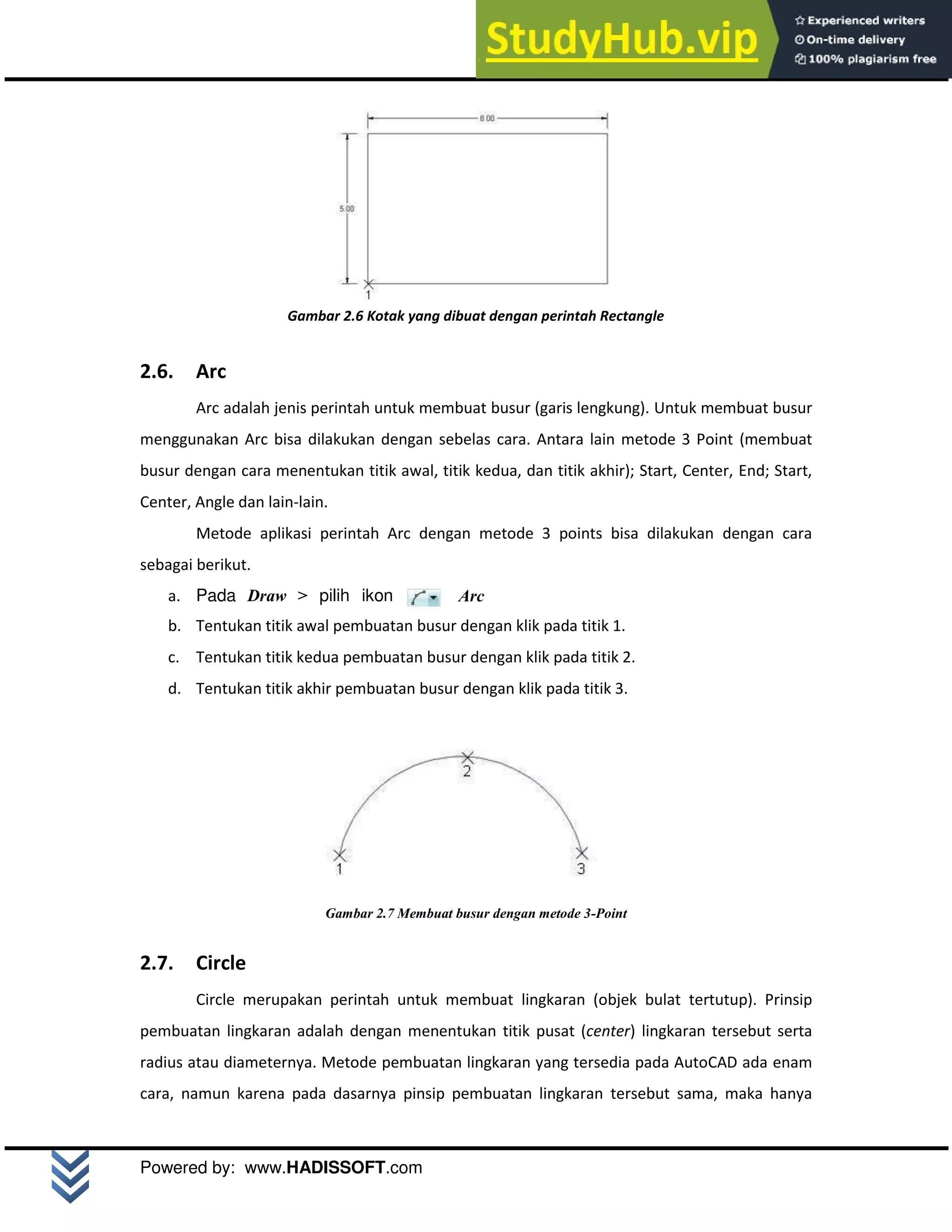 M o d u l A u t o C A D 2 D | 10
Powered by: www.HADISSOFT.com
Gambar 2.6 Kotak yang dibuat dengan perintah Rectangle
2.6. Arc
Arc adalah jenis perintah untuk membuat busur (garis lengkung). Untuk membuat busur
menggunakan Arc bisa dilakukan dengan sebelas cara. Antara lain metode 3 Point (membuat
busur dengan cara menentukan titik awal, titik kedua, dan titik akhir); Start, Center, End; Start,
Center, Angle dan lain-lain.
Metode aplikasi perintah Arc dengan metode 3 points bisa dilakukan dengan cara
sebagai berikut.
a. Pada Draw > pilih ikon Arc
b. Tentukan titik awal pembuatan busur dengan klik pada titik 1.
c. Tentukan titik kedua pembuatan busur dengan klik pada titik 2.
d. Tentukan titik akhir pembuatan busur dengan klik pada titik 3.
Gambar 2.7 Membuat busur dengan metode 3-Point
2.7. Circle
Circle merupakan perintah untuk membuat lingkaran (objek bulat tertutup). Prinsip
pembuatan lingkaran adalah dengan menentukan titik pusat (center) lingkaran tersebut serta
radius atau diameternya. Metode pembuatan lingkaran yang tersedia pada AutoCAD ada enam
cara, namun karena pada dasarnya pinsip pembuatan lingkaran tersebut sama, maka hanya
 