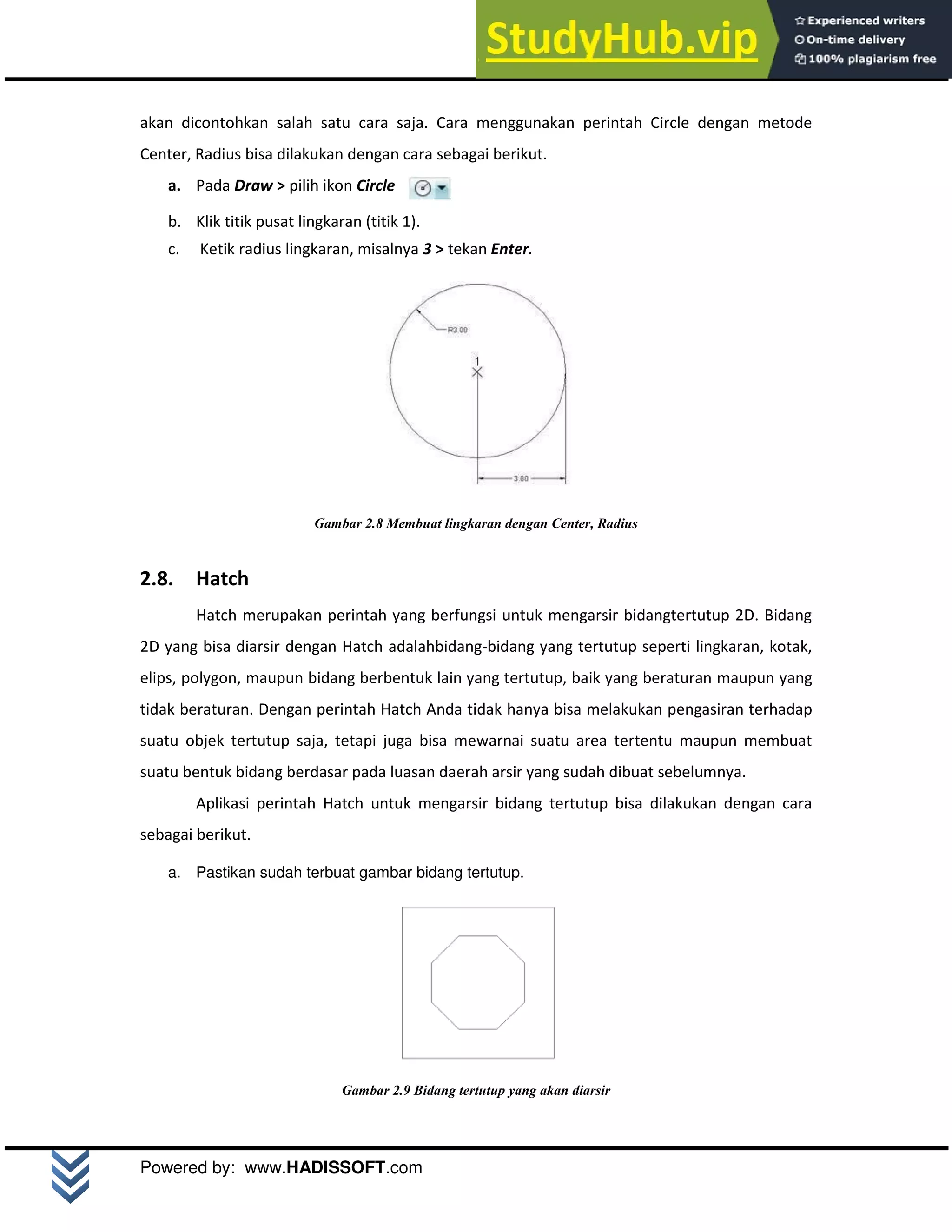 M o d u l A u t o C A D 2 D | 11
Powered by: www.HADISSOFT.com
akan dicontohkan salah satu cara saja. Cara menggunakan perintah Circle dengan metode
Center, Radius bisa dilakukan dengan cara sebagai berikut.
a. Pada Draw > pilih ikon Circle
b. Klik titik pusat lingkaran (titik 1).
c. Ketik radius lingkaran, misalnya 3 > tekan Enter.
Gambar 2.8 Membuat lingkaran dengan Center, Radius
2.8. Hatch
Hatch merupakan perintah yang berfungsi untuk mengarsir bidangtertutup 2D. Bidang
2D yang bisa diarsir dengan Hatch adalahbidang-bidang yang tertutup seperti lingkaran, kotak,
elips, polygon, maupun bidang berbentuk lain yang tertutup, baik yang beraturan maupun yang
tidak beraturan. Dengan perintah Hatch Anda tidak hanya bisa melakukan pengasiran terhadap
suatu objek tertutup saja, tetapi juga bisa mewarnai suatu area tertentu maupun membuat
suatu bentuk bidang berdasar pada luasan daerah arsir yang sudah dibuat sebelumnya.
Aplikasi perintah Hatch untuk mengarsir bidang tertutup bisa dilakukan dengan cara
sebagai berikut.
a. Pastikan sudah terbuat gambar bidang tertutup.
Gambar 2.9 Bidang tertutup yang akan diarsir
 