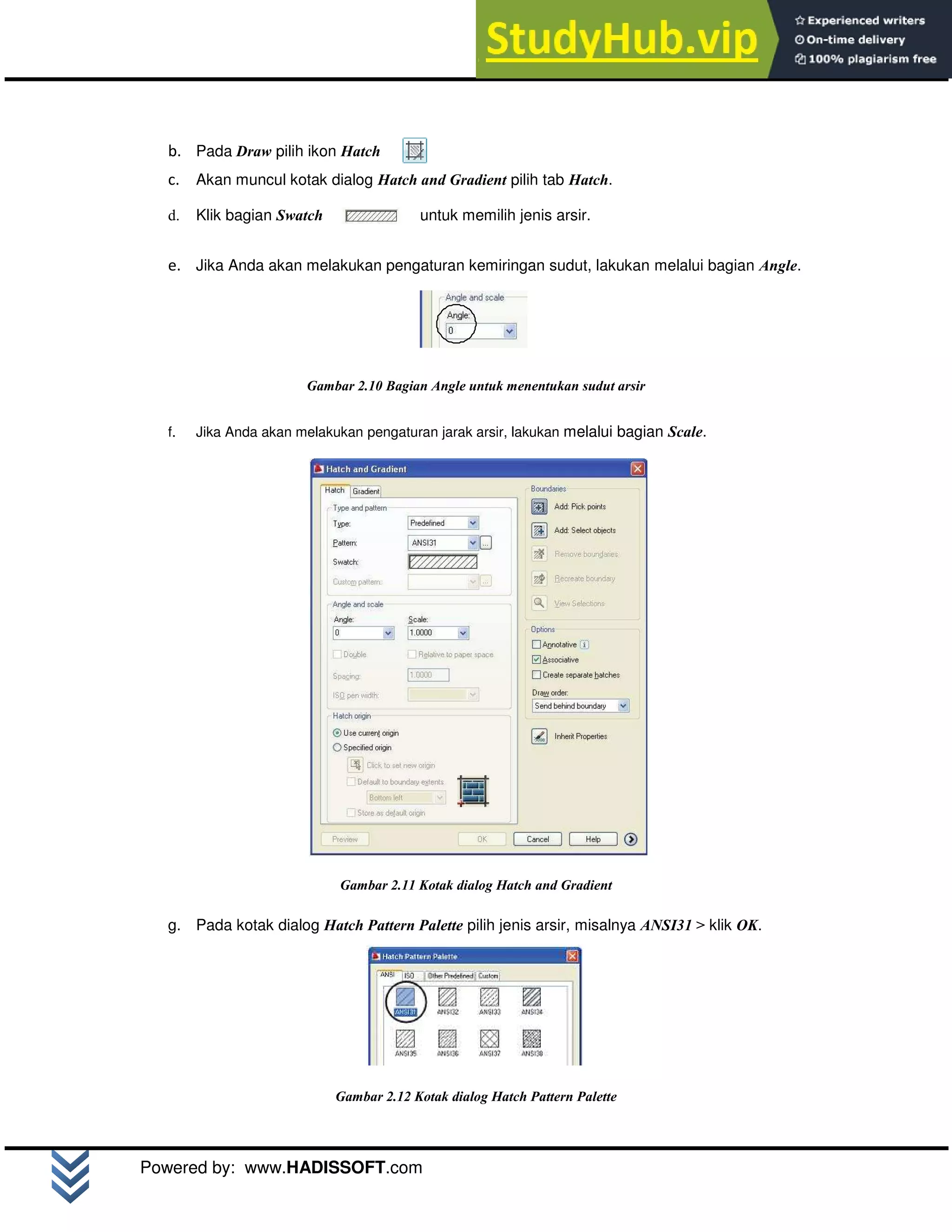 M o d u l A u t o C A D 2 D | 12
Powered by: www.HADISSOFT.com
b. Pada Draw pilih ikon Hatch
c. Akan muncul kotak dialog Hatch and Gradient pilih tab Hatch.
d. Klik bagian Swatch untuk memilih jenis arsir.
e. Jika Anda akan melakukan pengaturan kemiringan sudut, lakukan melalui bagian Angle.
Gambar 2.10 Bagian Angle untuk menentukan sudut arsir
f. Jika Anda akan melakukan pengaturan jarak arsir, lakukan melalui bagian Scale.
Gambar 2.11 Kotak dialog Hatch and Gradient
g. Pada kotak dialog Hatch Pattern Palette pilih jenis arsir, misalnya ANSI31 > klik OK.
Gambar 2.12 Kotak dialog Hatch Pattern Palette
 
