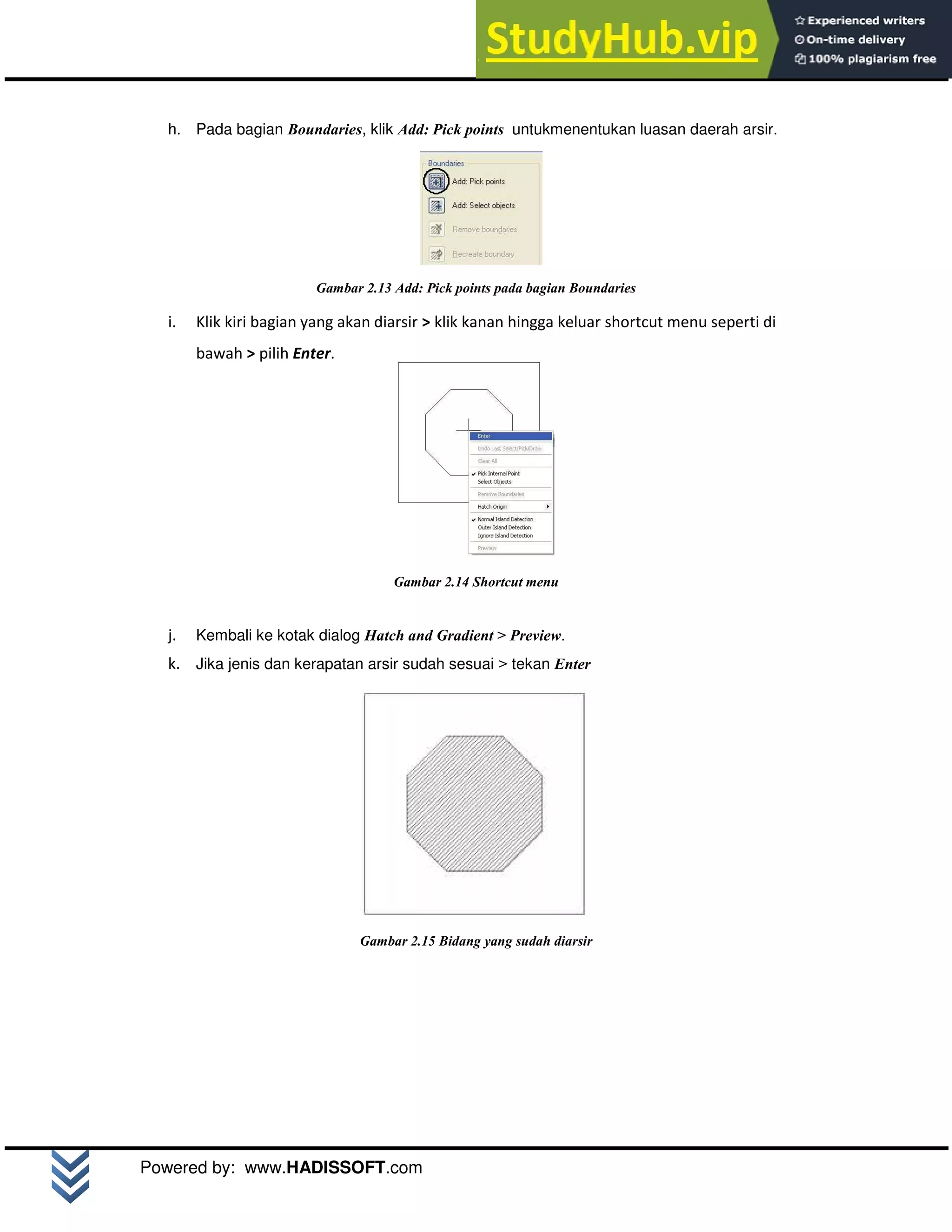 M o d u l A u t o C A D 2 D | 13
Powered by: www.HADISSOFT.com
h. Pada bagian Boundaries, klik Add: Pick points untukmenentukan luasan daerah arsir.
Gambar 2.13 Add: Pick points pada bagian Boundaries
i. Klik kiri bagian yang akan diarsir > klik kanan hingga keluar shortcut menu seperti di
bawah > pilih Enter.
Gambar 2.14 Shortcut menu
j. Kembali ke kotak dialog Hatch and Gradient > Preview.
k. Jika jenis dan kerapatan arsir sudah sesuai > tekan Enter
Gambar 2.15 Bidang yang sudah diarsir
 