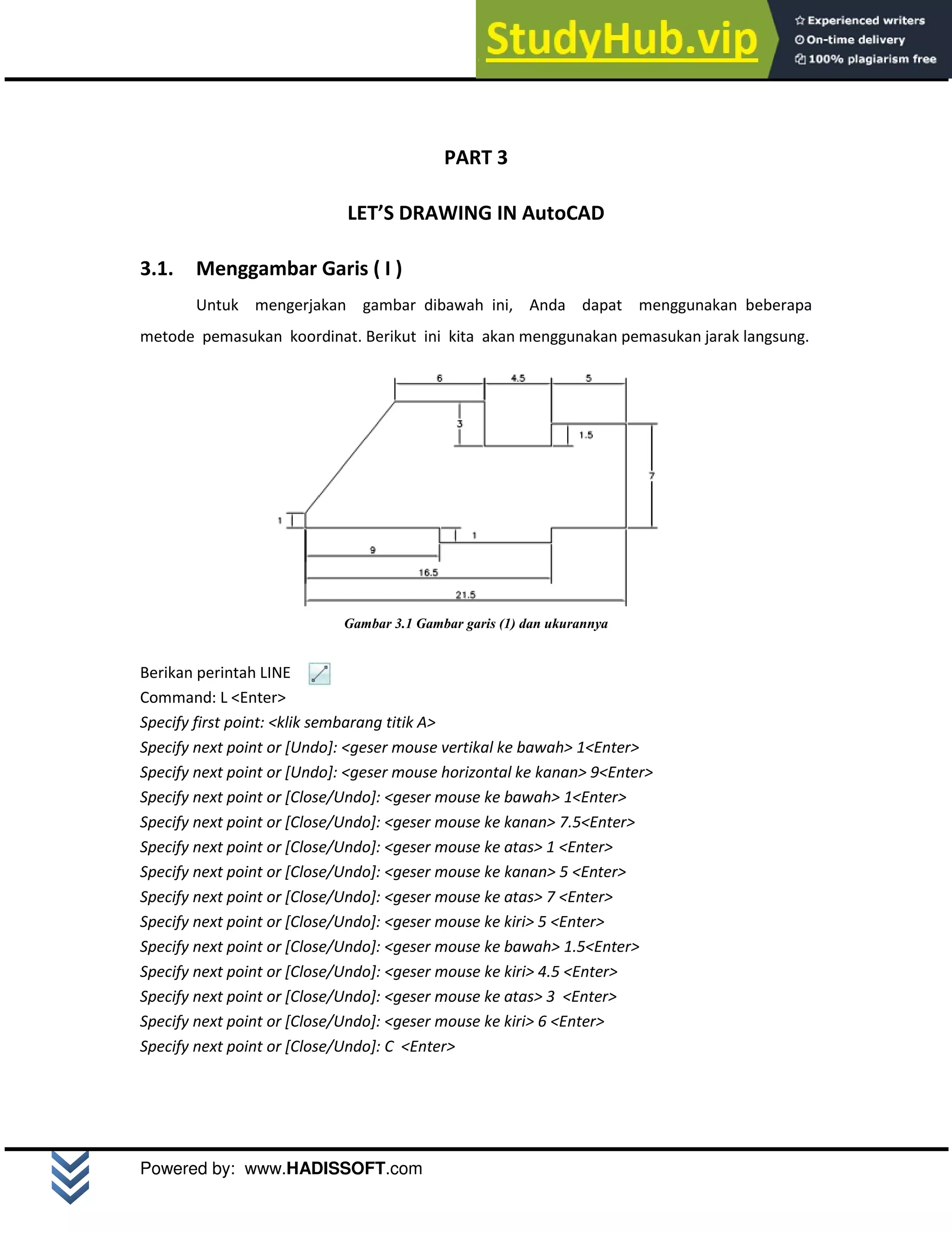 M o d u l A u t o C A D 2 D | 14
Powered by: www.HADISSOFT.com
PART 3
LET’S DRAWING IN AutoCAD
3.1. Menggambar Garis ( I )
Untuk mengerjakan gambar dibawah ini, Anda dapat menggunakan beberapa
metode pemasukan koordinat. Berikut ini kita akan menggunakan pemasukan jarak langsung.
Gambar 3.1 Gambar garis (1) dan ukurannya
Berikan perintah LINE
Command: L <Enter>
Specify first point: <klik sembarang titik A>
Specify next point or [Undo]: <geser mouse vertikal ke bawah> 1<Enter>
Specify next point or [Undo]: <geser mouse horizontal ke kanan> 9<Enter>
Specify next point or [Close/Undo]: <geser mouse ke bawah> 1<Enter>
Specify next point or [Close/Undo]: <geser mouse ke kanan> 7.5<Enter>
Specify next point or [Close/Undo]: <geser mouse ke atas> 1 <Enter>
Specify next point or [Close/Undo]: <geser mouse ke kanan> 5 <Enter>
Specify next point or [Close/Undo]: <geser mouse ke atas> 7 <Enter>
Specify next point or [Close/Undo]: <geser mouse ke kiri> 5 <Enter>
Specify next point or [Close/Undo]: <geser mouse ke bawah> 1.5<Enter>
Specify next point or [Close/Undo]: <geser mouse ke kiri> 4.5 <Enter>
Specify next point or [Close/Undo]: <geser mouse ke atas> 3 <Enter>
Specify next point or [Close/Undo]: <geser mouse ke kiri> 6 <Enter>
Specify next point or [Close/Undo]: C <Enter>
 