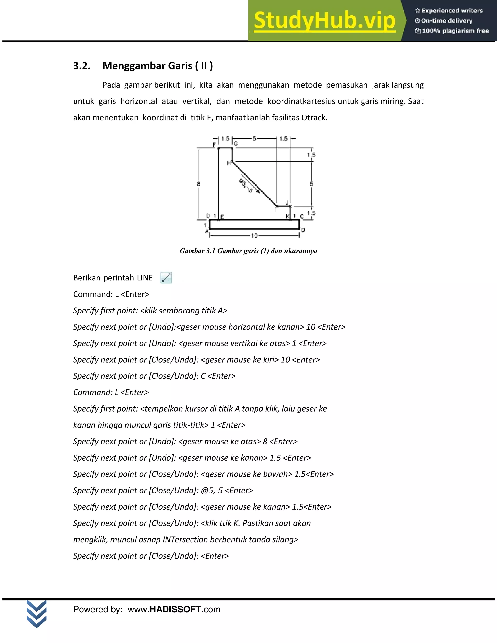 M o d u l A u t o C A D 2 D | 15
Powered by: www.HADISSOFT.com
3.2. Menggambar Garis ( II )
Pada gambar berikut ini, kita akan menggunakan metode pemasukan jarak langsung
untuk garis horizontal atau vertikal, dan metode koordinatkartesius untuk garis miring. Saat
akan menentukan koordinat di titik E, manfaatkanlah fasilitas Otrack.
Gambar 3.1 Gambar garis (1) dan ukurannya
Berikan perintah LINE .
Command: L <Enter>
Specify first point: <klik sembarang titik A>
Specify next point or [Undo]:<geser mouse horizontal ke kanan> 10 <Enter>
Specify next point or [Undo]: <geser mouse vertikal ke atas> 1 <Enter>
Specify next point or [Close/Undo]: <geser mouse ke kiri> 10 <Enter>
Specify next point or [Close/Undo]: C <Enter>
Command: L <Enter>
Specify first point: <tempelkan kursor di titik A tanpa klik, lalu geser ke
kanan hingga muncul garis titik-titik> 1 <Enter>
Specify next point or [Undo]: <geser mouse ke atas> 8 <Enter>
Specify next point or [Undo]: <geser mouse ke kanan> 1.5 <Enter>
Specify next point or [Close/Undo]: <geser mouse ke bawah> 1.5<Enter>
Specify next point or [Close/Undo]: @5,-5 <Enter>
Specify next point or [Close/Undo]: <geser mouse ke kanan> 1.5<Enter>
Specify next point or [Close/Undo]: <klik ttik K. Pastikan saat akan
mengklik, muncul osnap INTersection berbentuk tanda silang>
Specify next point or [Close/Undo]: <Enter>
 