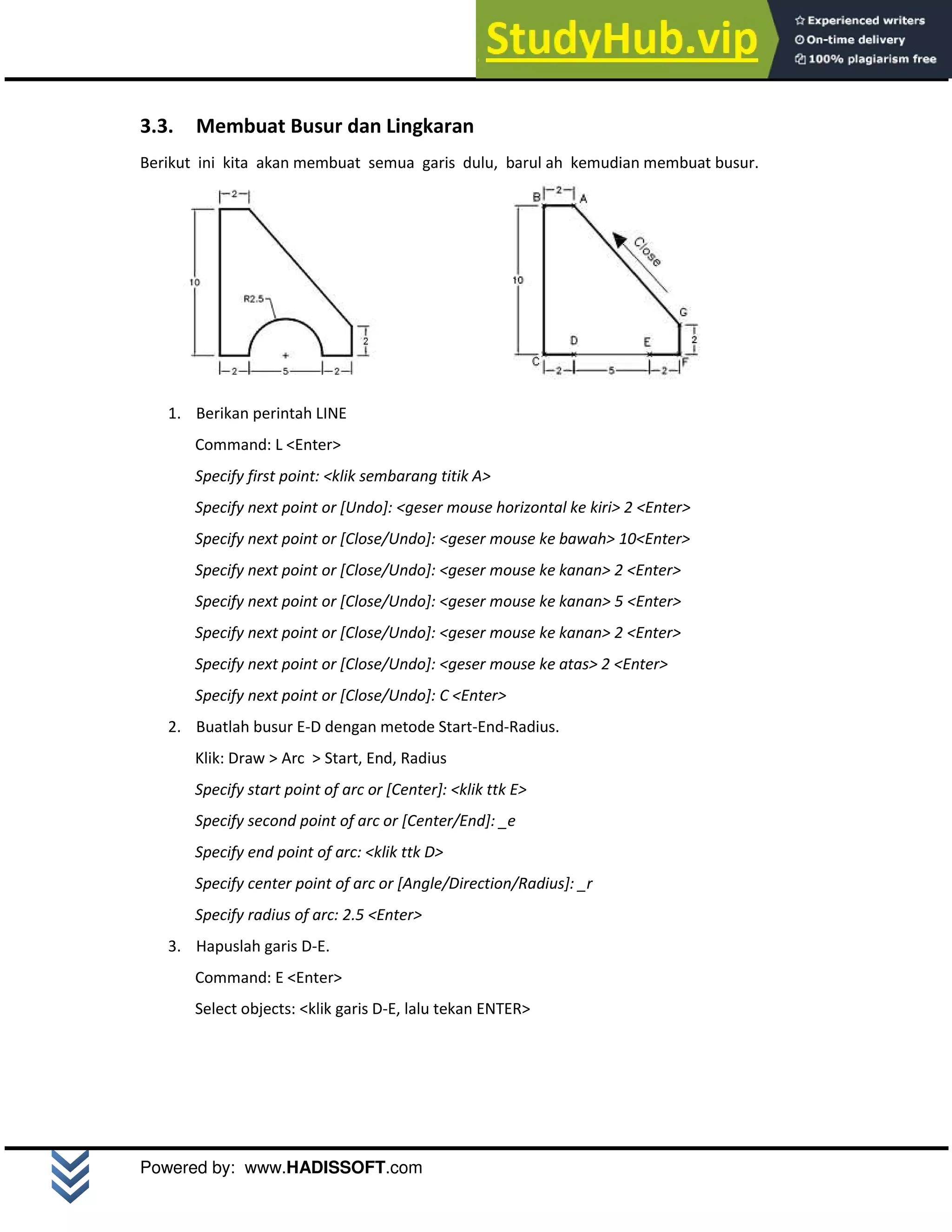 M o d u l A u t o C A D 2 D | 16
Powered by: www.HADISSOFT.com
3.3. Membuat Busur dan Lingkaran
Berikut ini kita akan membuat semua garis dulu, barul ah kemudian membuat busur.
1. Berikan perintah LINE
Command: L <Enter>
Specify first point: <klik sembarang titik A>
Specify next point or [Undo]: <geser mouse horizontal ke kiri> 2 <Enter>
Specify next point or [Close/Undo]: <geser mouse ke bawah> 10<Enter>
Specify next point or [Close/Undo]: <geser mouse ke kanan> 2 <Enter>
Specify next point or [Close/Undo]: <geser mouse ke kanan> 5 <Enter>
Specify next point or [Close/Undo]: <geser mouse ke kanan> 2 <Enter>
Specify next point or [Close/Undo]: <geser mouse ke atas> 2 <Enter>
Specify next point or [Close/Undo]: C <Enter>
2. Buatlah busur E-D dengan metode Start-End-Radius.
Klik: Draw > Arc > Start, End, Radius
Specify start point of arc or [Center]: <klik ttk E>
Specify second point of arc or [Center/End]: _e
Specify end point of arc: <klik ttk D>
Specify center point of arc or [Angle/Direction/Radius]: _r
Specify radius of arc: 2.5 <Enter>
3. Hapuslah garis D-E.
Command: E <Enter>
Select objects: <klik garis D-E, lalu tekan ENTER>
 
