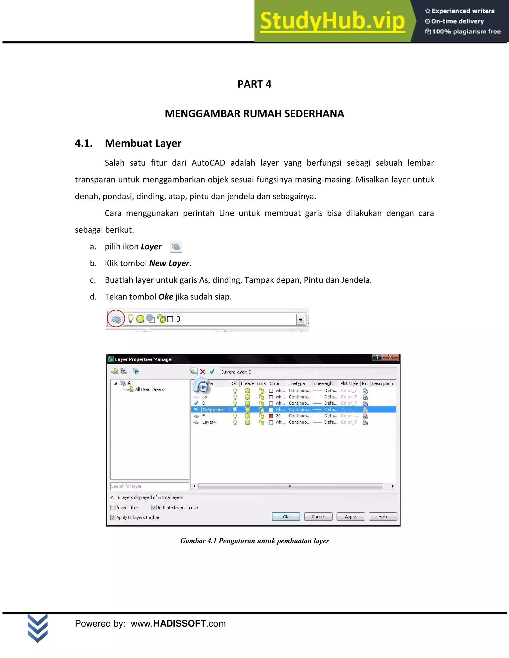 M o d u l A u t o C A D 2 D | 17
Powered by: www.HADISSOFT.com
PART 4
MENGGAMBAR RUMAH SEDERHANA
4.1. Membuat Layer
Salah satu fitur dari AutoCAD adalah layer yang berfungsi sebagi sebuah lembar
transparan untuk menggambarkan objek sesuai fungsinya masing-masing. Misalkan layer untuk
denah, pondasi, dinding, atap, pintu dan jendela dan sebagainya.
Cara menggunakan perintah Line untuk membuat garis bisa dilakukan dengan cara
sebagai berikut.
a. pilih ikon Layer
b. Klik tombol New Layer.
c. Buatlah layer untuk garis As, dinding, Tampak depan, Pintu dan Jendela.
d. Tekan tombol Oke jika sudah siap.
Gambar 4.1 Pengaturan untuk pembuatan layer
 