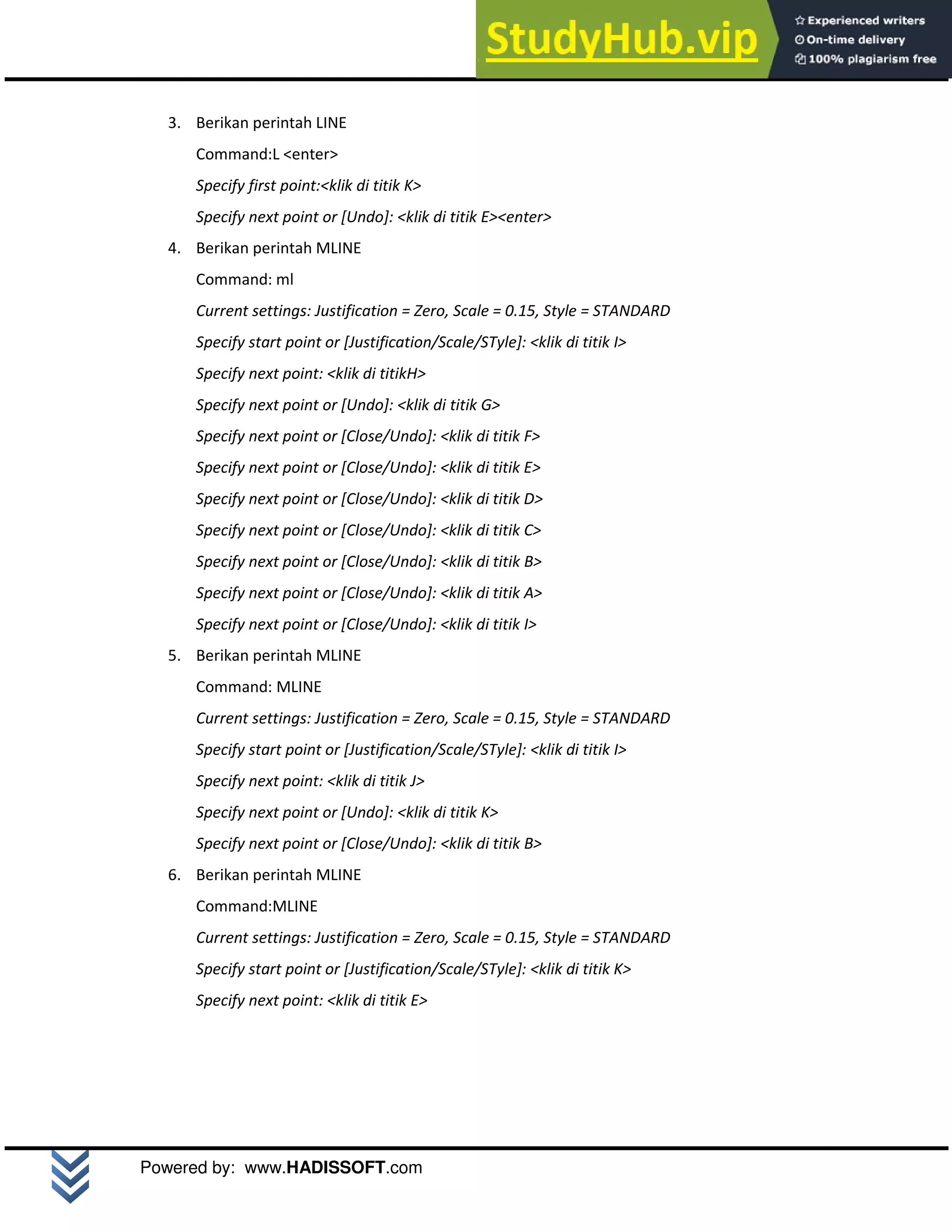 M o d u l A u t o C A D 2 D | 19
Powered by: www.HADISSOFT.com
3. Berikan perintah LINE
Command:L <enter>
Specify first point:<klik di titik K>
Specify next point or [Undo]: <klik di titik E><enter>
4. Berikan perintah MLINE
Command: ml
Current settings: Justification = Zero, Scale = 0.15, Style = STANDARD
Specify start point or [Justification/Scale/STyle]: <klik di titik I>
Specify next point: <klik di titikH>
Specify next point or [Undo]: <klik di titik G>
Specify next point or [Close/Undo]: <klik di titik F>
Specify next point or [Close/Undo]: <klik di titik E>
Specify next point or [Close/Undo]: <klik di titik D>
Specify next point or [Close/Undo]: <klik di titik C>
Specify next point or [Close/Undo]: <klik di titik B>
Specify next point or [Close/Undo]: <klik di titik A>
Specify next point or [Close/Undo]: <klik di titik I>
5. Berikan perintah MLINE
Command: MLINE
Current settings: Justification = Zero, Scale = 0.15, Style = STANDARD
Specify start point or [Justification/Scale/STyle]: <klik di titik I>
Specify next point: <klik di titik J>
Specify next point or [Undo]: <klik di titik K>
Specify next point or [Close/Undo]: <klik di titik B>
6. Berikan perintah MLINE
Command:MLINE
Current settings: Justification = Zero, Scale = 0.15, Style = STANDARD
Specify start point or [Justification/Scale/STyle]: <klik di titik K>
Specify next point: <klik di titik E>
 