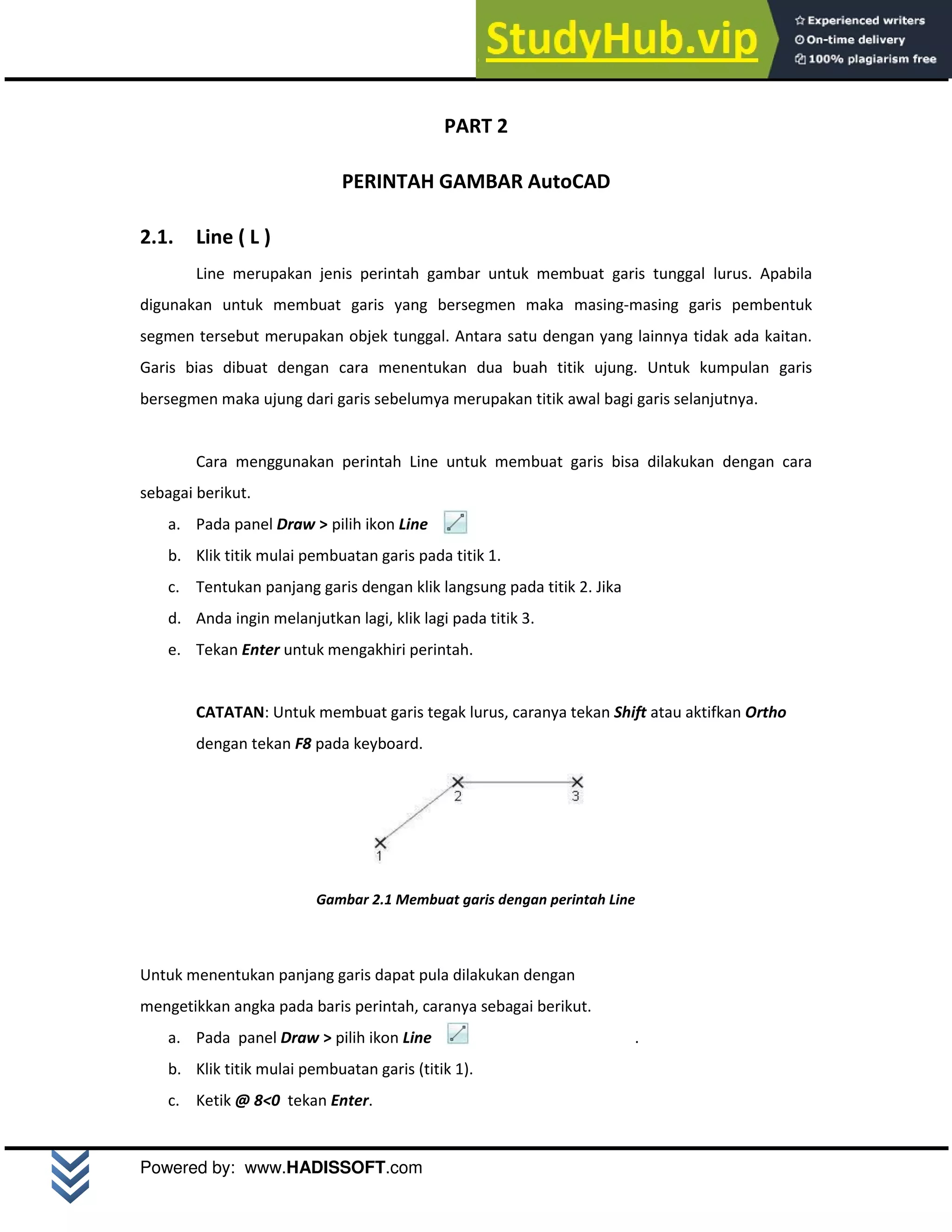 M o d u l A u t o C A D 2 D | 5
Powered by: www.HADISSOFT.com
PART 2
PERINTAH GAMBAR AutoCAD
2.1. Line ( L )
Line merupakan jenis perintah gambar untuk membuat garis tunggal lurus. Apabila
digunakan untuk membuat garis yang bersegmen maka masing-masing garis pembentuk
segmen tersebut merupakan objek tunggal. Antara satu dengan yang lainnya tidak ada kaitan.
Garis bias dibuat dengan cara menentukan dua buah titik ujung. Untuk kumpulan garis
bersegmen maka ujung dari garis sebelumya merupakan titik awal bagi garis selanjutnya.
Cara menggunakan perintah Line untuk membuat garis bisa dilakukan dengan cara
sebagai berikut.
a. Pada panel Draw > pilih ikon Line
b. Klik titik mulai pembuatan garis pada titik 1.
c. Tentukan panjang garis dengan klik langsung pada titik 2. Jika
d. Anda ingin melanjutkan lagi, klik lagi pada titik 3.
e. Tekan Enter untuk mengakhiri perintah.
CATATAN: Untuk membuat garis tegak lurus, caranya tekan Shift atau aktifkan Ortho
dengan tekan F8 pada keyboard.
Gambar 2.1 Membuat garis dengan perintah Line
Untuk menentukan panjang garis dapat pula dilakukan dengan
mengetikkan angka pada baris perintah, caranya sebagai berikut.
a. Pada panel Draw > pilih ikon Line .
b. Klik titik mulai pembuatan garis (titik 1).
c. Ketik @ 8<0 tekan Enter.
 