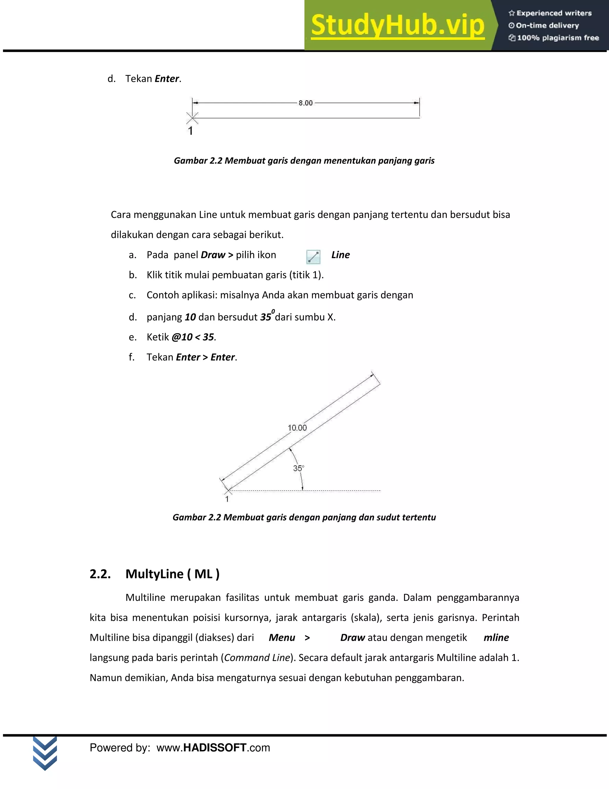 M o d u l A u t o C A D 2 D | 6
Powered by: www.HADISSOFT.com
d. Tekan Enter.
Gambar 2.2 Membuat garis dengan menentukan panjang garis
Cara menggunakan Line untuk membuat garis dengan panjang tertentu dan bersudut bisa
dilakukan dengan cara sebagai berikut.
a. Pada panel Draw > pilih ikon Line
b. Klik titik mulai pembuatan garis (titik 1).
c. Contoh aplikasi: misalnya Anda akan membuat garis dengan
d. panjang 10 dan bersudut 35
0
dari sumbu X.
e. Ketik @10 < 35.
f. Tekan Enter > Enter.
Gambar 2.2 Membuat garis dengan panjang dan sudut tertentu
2.2. MultyLine ( ML )
Multiline merupakan fasilitas untuk membuat garis ganda. Dalam penggambarannya
kita bisa menentukan poisisi kursornya, jarak antargaris (skala), serta jenis garisnya. Perintah
Multiline bisa dipanggil (diakses) dari Menu > Draw atau dengan mengetik mline
langsung pada baris perintah (Command Line). Secara default jarak antargaris Multiline adalah 1.
Namun demikian, Anda bisa mengaturnya sesuai dengan kebutuhan penggambaran.
 