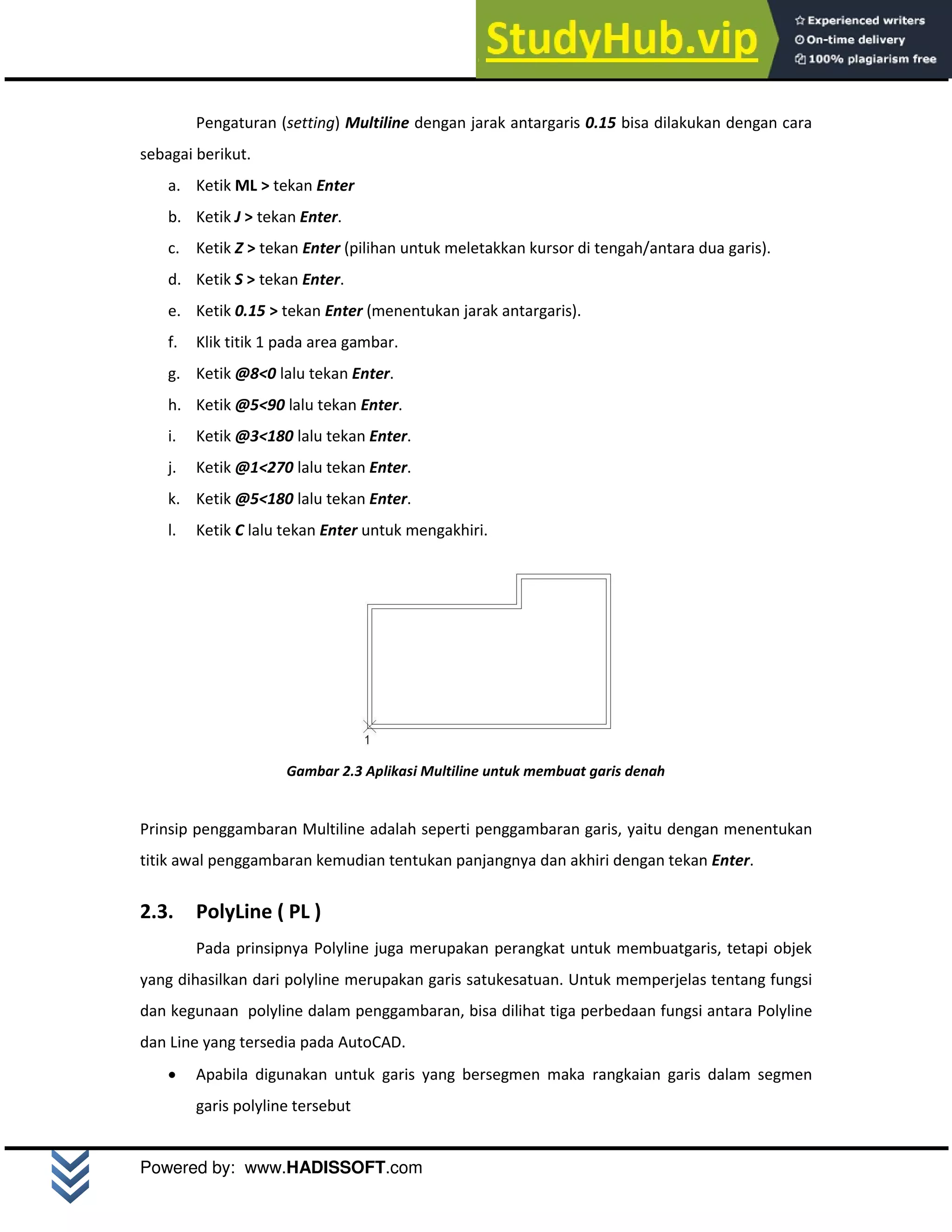 M o d u l A u t o C A D 2 D | 7
Powered by: www.HADISSOFT.com
Pengaturan (setting) Multiline dengan jarak antargaris 0.15 bisa dilakukan dengan cara
sebagai berikut.
a. Ketik ML > tekan Enter
b. Ketik J > tekan Enter.
c. Ketik Z > tekan Enter (pilihan untuk meletakkan kursor di tengah/antara dua garis).
d. Ketik S > tekan Enter.
e. Ketik 0.15 > tekan Enter (menentukan jarak antargaris).
f. Klik titik 1 pada area gambar.
g. Ketik @8<0 lalu tekan Enter.
h. Ketik @5<90 lalu tekan Enter.
i. Ketik @3<180 lalu tekan Enter.
j. Ketik @1<270 lalu tekan Enter.
k. Ketik @5<180 lalu tekan Enter.
l. Ketik C lalu tekan Enter untuk mengakhiri.
Gambar 2.3 Aplikasi Multiline untuk membuat garis denah
Prinsip penggambaran Multiline adalah seperti penggambaran garis, yaitu dengan menentukan
titik awal penggambaran kemudian tentukan panjangnya dan akhiri dengan tekan Enter.
2.3. PolyLine ( PL )
Pada prinsipnya Polyline juga merupakan perangkat untuk membuatgaris, tetapi objek
yang dihasilkan dari polyline merupakan garis satukesatuan. Untuk memperjelas tentang fungsi
dan kegunaan polyline dalam penggambaran, bisa dilihat tiga perbedaan fungsi antara Polyline
dan Line yang tersedia pada AutoCAD.
 Apabila digunakan untuk garis yang bersegmen maka rangkaian garis dalam segmen
garis polyline tersebut
 