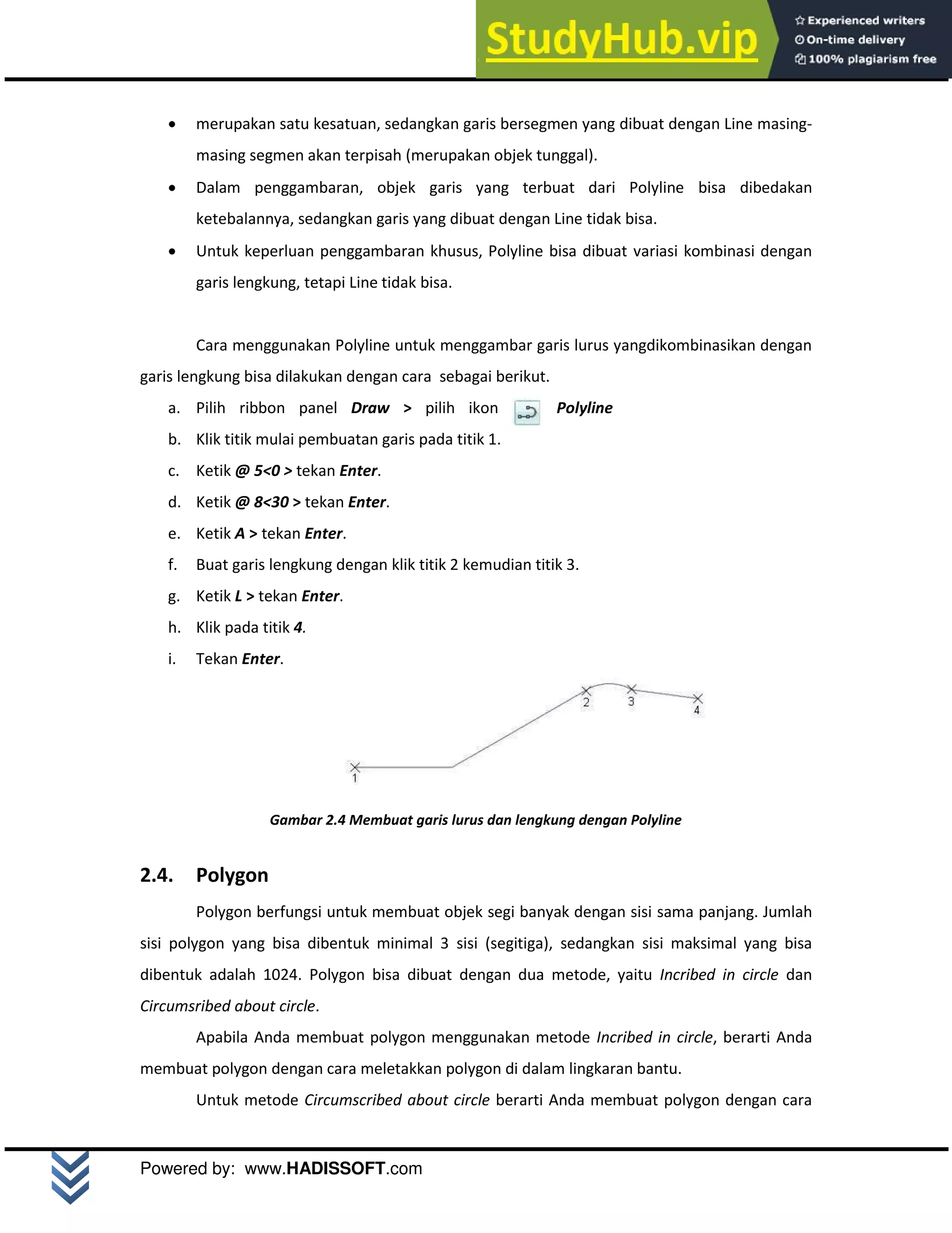 M o d u l A u t o C A D 2 D | 8
Powered by: www.HADISSOFT.com
 merupakan satu kesatuan, sedangkan garis bersegmen yang dibuat dengan Line masing-
masing segmen akan terpisah (merupakan objek tunggal).
 Dalam penggambaran, objek garis yang terbuat dari Polyline bisa dibedakan
ketebalannya, sedangkan garis yang dibuat dengan Line tidak bisa.
 Untuk keperluan penggambaran khusus, Polyline bisa dibuat variasi kombinasi dengan
garis lengkung, tetapi Line tidak bisa.
Cara menggunakan Polyline untuk menggambar garis lurus yangdikombinasikan dengan
garis lengkung bisa dilakukan dengan cara sebagai berikut.
a. Pilih ribbon panel Draw > pilih ikon Polyline
b. Klik titik mulai pembuatan garis pada titik 1.
c. Ketik @ 5<0 > tekan Enter.
d. Ketik @ 8<30 > tekan Enter.
e. Ketik A > tekan Enter.
f. Buat garis lengkung dengan klik titik 2 kemudian titik 3.
g. Ketik L > tekan Enter.
h. Klik pada titik 4.
i. Tekan Enter.
Gambar 2.4 Membuat garis lurus dan lengkung dengan Polyline
2.4. Polygon
Polygon berfungsi untuk membuat objek segi banyak dengan sisi sama panjang. Jumlah
sisi polygon yang bisa dibentuk minimal 3 sisi (segitiga), sedangkan sisi maksimal yang bisa
dibentuk adalah 1024. Polygon bisa dibuat dengan dua metode, yaitu Incribed in circle dan
Circumsribed about circle.
Apabila Anda membuat polygon menggunakan metode Incribed in circle, berarti Anda
membuat polygon dengan cara meletakkan polygon di dalam lingkaran bantu.
Untuk metode Circumscribed about circle berarti Anda membuat polygon dengan cara
 