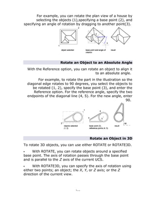 ١٠٠
For example, you can rotate the plan view of a house by
selecting the objects (1),specifying a base point (2), and
specifying an angle of rotation by dragging to another point(3).
Rotate an Object to an Absolute Angle
With the Reference option, you can rotate an object to align it
to an absolute angle.
For example, to rotate the part in the illustration so the
diagonal edge rotates to 90 degrees, you select the objects to
be rotated (1, 2), specify the base point (3), and enter the
Reference option. For the reference angle, specify the two
endpoints of the diagonal line (4, 5). For the new angle, enter
90.
Rotate an Object in 3D
To rotate 3D objects, you can use either ROTATE or ROTATE3D.
 With ROTATE, you can rotate objects around a specified
base point. The axis of rotation passes through the base point
and is parallel to the Z axis of the current UCS.
 With ROTATE3D, you can specify the axis of rotation using
either two points; an object; the X, Y, or Z axis; or the Z
direction of the current view.
 