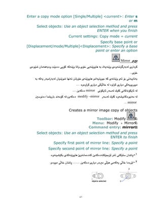 ٨١
Enter a copy mode option [Single/Multiple] <current>: Enter s
or m
Select objects: Use an object selection method and press
ENTER when you finish
Current settings: Copy mode = current
Specify base point or
[Displacement/mode/Multiple]<Displacement>: Specify a base
point or enter an option
Mirror
mirror
modify –mirror
mirror
Creates a mirror image copy of objects
Toolbar: Modify
Menu: Modify Mirror
Command entry: mirror
Select objects: Use an object selection method and press
ENTER to finish
Specify first point of mirror line: Specify a point
Specify second point of mirror line: Specify a point
١
٢
 
