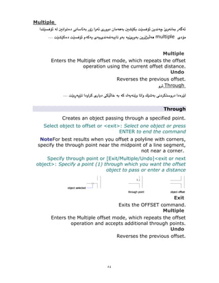 ٨٤
Multiple
multiple
Multiple
Enters the Multiple offset mode, which repeats the offset
operation using the current offset distance.
Undo
Reverses the previous offset.
Through
Through
Creates an object passing through a specified point.
Select object to offset or <exit>: Select one object or press
ENTER to end the command
NoteFor best results when you offset a polyline with corners,
specify the through point near the midpoint of a line segment,
not near a corner.
Specify through point or [Exit/Multiple/Undo]<exit or next
object>: Specify a point (1) through which you want the offset
object to pass or enter a distance
Exit
Exits the OFFSET command.
Multiple
Enters the Multiple offset mode, which repeats the offset
operation and accepts additional through points.
Undo
Reverses the previous offset.
 