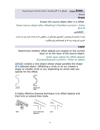 ٨٥
Erase
Erase
Erases the source object after it is offset.
Erase source object after offsetting? [Yes/No]<current>: Enter
y or n
Layer
Layer
Determines whether offset objects are created on the current
layer or on the layer of the source object.
Enter layer option for offset objects
[Current/Source]<current>: Enter an option
OFFSET creates a new object whose shape parallels the shape
of a selected object. Offsetting a circle or an arc creates a
larger or smaller circle or arc, depending on which side you
specify for the offset.
A highly effective drawing technique is to offset objects and
then trim or extend their ends.
 
