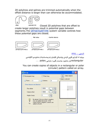 ٨٦
2D polylines and splines are trimmed automatically when the
offset distance is larger than can otherwise be accommodated.
Closed 2D polylines that are offset to
create larger polylines result in potential gaps between
segments.The OFFSETGAPTYPE system variable controls how
these potential gaps are closed.
array
rectangular
polar
You can create copies of objects in a rectangular or polar
(circular) pattern called an array.
 