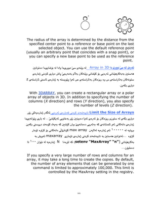 ٨٨
The radius of the array is determined by the distance from the
specified center point to a reference or base point on the last
selected object. You can use the default reference point
(usually an arbitrary point that coincides with a snap point), or
you can specify a new base point to be used as the reference
point.
Array in 3D
z
, you can create a rectangular array or a polar
3DARRAY
With
array of objects in 3D. In addition to specifying the number of
columns (X direction) and rows (Y direction), you also specify
the number of levels (Z direction).
Limit the Size of Arrays
١٠٠٠٠٠
max array
maxarray
setenv “MaxArray” “n”)
N
١٠٠
If you specify a very large number of rows and columns for an
array, it may take a long time to create the copies. By default,
the number of array elements that can be generated by one
command is limited to approximately 100,000. This limit is
controlled by the MaxArray setting in the registry.
 