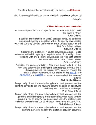 ٩٠
Columns
Specifies the number of columns in the array.
Offset Distance and Direction
Provides a space for you to specify the distance and direction of
the array's offset.
Row Offset
Specifies the distance (in units) between rows. To add rows
downward, specify a negative value. To specify row spacing
with the pointing device, use the Pick Both Offsets button or the
Pick Row Offset button.
Column Offset
Specifies the distance (in units) between columns. To add
columns to the left, specify a negative value. To specify column
spacing with the pointing device, use the Pick Both Offsets
button or the Pick Column Offset button.
Angle of Array
Specifies the angle of rotation. This angle is normally 0, so the
rows and columns are orthogonal with respect to the X and Y
drawing axes of the current UCS. You can change the
. The
UNITS
measurement conventions for angles using
system variables affect the angle of
ANGDIR
and
ANGBASE
arrays.
Pick Both Offsets
Temporarily closes the Array dialog box so that you can use the
pointing device to set the row and column spacing by specifying
two diagonal corners of a rectangle.
Pick Row Offset
Temporarily closes the Array dialog box so that you can use the
pointing device to specify the distance between rows. ARRAY
prompts you to specify two points and uses the distance and
direction between the points to specify the value in Row Offset.
Pick Column Offset
Temporarily closes the Array dialog box so that you can use the
pointing device to specify the distance between columns.
 