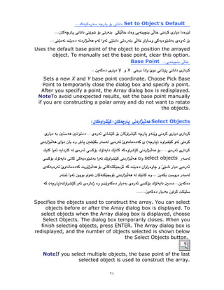 ٩٤
Set to Object's Default
Uses the default base point of the object to position the arrayed
object. To manually set the base point, clear this option.
Base Point
x
y
Sets a new X and Y base point coordinate. Choose Pick Base
Point to temporarily close the dialog box and specify a point.
After you specify a point, the Array dialog box is redisplayed.
NoteTo avoid unexpected results, set the base point manually
if you are constructing a polar array and do not want to rotate
the objects.
Select Objects
select objects
Specifies the objects used to construct the array. You can select
objects before or after the Array dialog box is displayed. To
select objects when the Array dialog box is displayed, choose
Select Objects. The dialog box temporarily closes. When you
finish selecting objects, press ENTER. The Array dialog box is
redisplayed, and the number of objects selected is shown below
the Select Objects button.
NoteIf you select multiple objects, the base point of the last
selected object is used to construct the array.
 