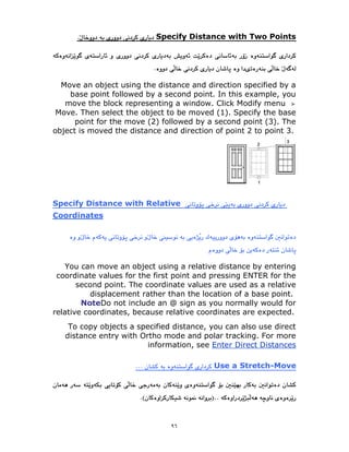 ٩٦
Specify Distance with Two Points
Move an object using the distance and direction specified by a
base point followed by a second point. In this example, you
move the block representing a window. Click Modify menu
Move. Then select the object to be moved (1). Specify the base
point for the move (2) followed by a second point (3). The
object is moved the distance and direction of point 2 to point 3.
ecify Distance with Relative
Sp
Coordinates
You can move an object using a relative distance by entering
coordinate values for the first point and pressing ENTER for the
second point. The coordinate values are used as a relative
displacement rather than the location of a base point.
NoteDo not include an @ sign as you normally would for
relative coordinates, because relative coordinates are expected.
To copy objects a specified distance, you can also use direct
distance entry with Ortho mode and polar tracking. For more
Enter Direct Distances
information, see
Move
-
Use a Stretch
 