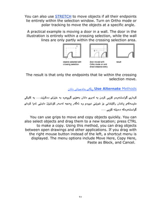 ٩٧
to move objects if all their endpoints
STRETCH
You can also use
lie entirely within the selection window. Turn on Ortho mode or
polar tracking to move the objects at a specific angle.
A practical example is moving a door in a wall. The door in the
illustration is entirely within a crossing selection, while the wall
lines are only partly within the crossing selection area.
The result is that only the endpoints that lie within the crossing
selection move.
Methods
Use Alternate
You can use grips to move and copy objects quickly. You can
also select objects and drag them to a new location; press CTRL
to make a copy. Using this method, you can drag objects
between open drawings and other applications. If you drag with
the right mouse button instead of the left, a shortcut menu is
displayed. The menu options include Move Here, Copy Here,
Paste as Block, and Cancel.
 