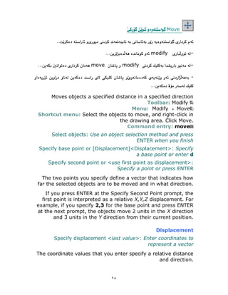 ٩٨
Move
modify
modify
move
-
Moves objects a specified distance in a specified direction
Toolbar: Modify
Menu: Modify Move
Shortcut menu: Select the objects to move, and right-click in
the drawing area. Click Move.
Command entry: move
Select objects: Use an object selection method and press
ENTER when you finish
Specify base point or [Displacement]<Displacement>: Specify
a base point or enter d
Specify second point or <use first point as displacement>:
Specify a point or press ENTER
The two points you specify define a vector that indicates how
far the selected objects are to be moved and in what direction.
If you press ENTER at the Specify Second Point prompt, the
first point is interpreted as a relative X,Y,Z displacement. For
example, if you specify 2,3 for the base point and press ENTER
at the next prompt, the objects move 2 units in the X direction
and 3 units in the Y direction from their current position.
Displacement
Specify displacement <last value>: Enter coordinates to
represent a vector
The coordinate values that you enter specify a relative distance
and direction.
 