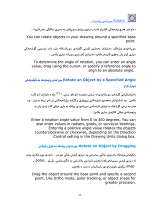 ٩٩
Rotate
You can rotate objects in your drawing around a specified base
point.
To determine the angle of rotation, you can enter an angle
value, drag using the cursor, or specify a reference angle to
align to an absolute angle.
Rotate an Object by a Specified Angle
٣٦٠
Enter a rotation angle value from 0 to 360 degrees. You can
also enter values in radians, grads, or surveyor bearings.
Entering a positive angle value rotates the objects
counterclockwise or clockwise, depending on the Direction
Control setting in the Drawing Units dialog box.
Rotate an Object by Dragging
, polar,
snap
Drag the object around the base point and specify a second
point. Use Ortho mode, polar tracking, or object snaps for
greater precision.
 