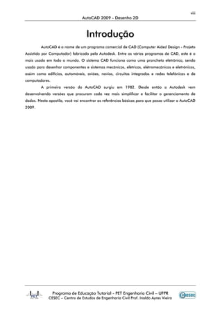 viii
AutoCAD 2009 - Desenho 2D
Programa de Educação Tutorial - PET Engenharia Civil – UFPR
CESEC – Centro de Estudos de Engenharia Civil Prof. Inaldo Ayres Vieira
IInnttrroodduuççããoo
AutoCAD é o nome de um programa comercial de CAD (Computer Aided Design - Projeto
Assistido por Computador) fabricado pela Autodesk. Entre os vários programas de CAD, este é o
mais usado em todo o mundo. O sistema CAD funciona como uma prancheta eletrônica, sendo
usado para desenhar componentes e sistemas mecânicos, elétricos, eletromecânicos e eletrônicos,
assim como edifícios, automóveis, aviões, navios, circuitos integrados e redes telefônicas e de
computadores.
A primeira versão do AutoCAD surgiu em 1982. Desde então a Autodesk vem
desenvolvendo versões que procuram cada vez mais simplificar e facilitar o gerenciamento de
dados. Nesta apostila, você vai encontrar as referências básicas para que possa utilizar o AutoCAD
2009.
 