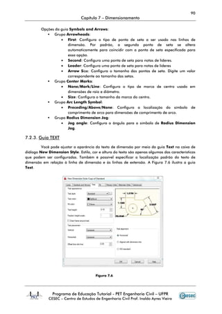 Programa de Educação Tutorial
CESEC – Centro de
Opções da guia Symbo
Grupo Arrowheads
• First: Configura o tipo de ponta de seta a ser usado nas linhas de
dimensão. Por padrão, a segunda ponta de seta se altera
automaticamente para coincidir com a ponta de seta especificada para
essa opção.
• Second
• Leader
• Arrow S
correspondente ao tamanho das setas
Grupo Center Marks
• None/Mark/Line
dimensões de raio e diâmetro.
• Size: Configura o tamanho da marca do centro
Grupo Arc Length Symbol
• Preceding/Above/None
comprimento de arco para dimensões de comprimento de arco.
Grupo Radius Dimension Jog
• Jog angle
Jog.
7.2.3. Guia TEXT
Você pode ajustar a aparência do texto de dimensão por meio da guia
diálogo New Dimension Style.
que podem ser configuradas. Também é possível especificar a localização padrão do texto de
dimensão em relação à linha de dimensão e às linhas de extensão. A Figura 7.6
Text.
Capítulo 7 – Dimensionamento
Programa de Educação Tutorial - PET Engenharia Civil – UFPR
Centro de Estudos de Engenharia Civil Prof. Inaldo Ayres Vieira
Symbols and Arrows:
Arrowheads:
Configura o tipo de ponta de seta a ser usado nas linhas de
dimensão. Por padrão, a segunda ponta de seta se altera
automaticamente para coincidir com a ponta de seta especificada para
essa opção.
Second: Configura uma ponta de seta para notas de líderes.
Leader: Configura uma ponta de seta para notas de líderes
Arrow Size: Configura o tamanho das pontas de seta. Digite um valor
correspondente ao tamanho das setas.
Center Marks:
None/Mark/Line: Configura o tipo de marca de centro usado em
dimensões de raio e diâmetro.
Configura o tamanho da marca do centro.
Arc Length Symbol:
Preceding/Above/None: Configura a localização do símbolo de
comprimento de arco para dimensões de comprimento de arco.
adius Dimension Jog:
Jog angle: Configura o ângulo para o símbolo de
Você pode ajustar a aparência do texto de dimensão por meio da guia
. Estilo, cor e altura do texto são apenas algumas das características
que podem ser configuradas. Também é possível especificar a localização padrão do texto de
dimensão em relação à linha de dimensão e às linhas de extensão. A Figura 7.6
Figura 7.6
90
UFPR
Estudos de Engenharia Civil Prof. Inaldo Ayres Vieira
Configura o tipo de ponta de seta a ser usado nas linhas de
dimensão. Por padrão, a segunda ponta de seta se altera
automaticamente para coincidir com a ponta de seta especificada para
uma ponta de seta para notas de líderes.
Configura uma ponta de seta para notas de líderes
Configura o tamanho das pontas de seta. Digite um valor
de marca de centro usado em
Configura a localização do símbolo de
comprimento de arco para dimensões de comprimento de arco.
Configura o ângulo para o símbolo de Radius Dimension
Você pode ajustar a aparência do texto de dimensão por meio da guia Text na caixa de
algumas das características
que podem ser configuradas. Também é possível especificar a localização padrão do texto de
dimensão em relação à linha de dimensão e às linhas de extensão. A Figura 7.6 ilustra a guia
 