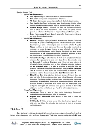 91
AutoCAD 2009 – Desenho 2D
Programa de Educação Tutorial - PET Engenharia Civil – UFPR
CESEC – Centro de Estudos de Engenharia Civil Prof. Inaldo Ayres Vieira
Opções da guia Text:
Grupo Text Appearance:
• Text Style: Configura o estilo de texto de dimensionamento.
• Text Color: Configura a cor do texto de dimensão.
• Fill Color: Configura a cor do plano de fundo do texto de dimensão.
• Text Height: Configura a altura do texto de dimensão. Opção válida
apenas para estilos de texto com valor de altura ajustado para 0 (zero).
• Fraction Height Scale: Configura um fator de redimensionamento
para a altura de textos fracionários. Essa opção se aplica apenas
quando se seleciona Architetural ou Fractional na guia Primary Units.
• Draw Frame around text: Quando acionada, desenha um retângulo
em torno do texto de dimensão.
Grupo Text Placement:
• Vertical: Configura a posição vertical do texto com relação a linha de
dimensão. A opção Centered posiciona o texto alinhado com a linha
de dimensão, e esta é interrompida para acomodar o texto. A opção
Above posiciona o texto acima da linha de dimensão, mantendo-a
contínua. A opção Outside insere o texto afastado da linha de
dimensão numa localização muito distante do objeto que está sendo
dimensionado. A JIS (Japanese Industrial Standards) posiciona o texto
em conformidade com as normas industriais japonesas.
• Horizontal: Configura a localização do texto com relação às linhas de
extensão. Para posicionar o texto entre duas linhas de extensão, opte
por Centered. A opção At Extension Line 1 insere o texto próximo à
primeira linha de extensão e entre as duas linhas de extensão. Ao optar
por At Extension Line 2, o texto é próximo a segunda linha de
extensão e entre as duas linhas de extensão. A opção Over Extension
Line 1 posiciona o texto acima da primeira linha de extensão. Para
posicionar o acima da segunda, escolha Over Extension Line 2.
• Offset from Dim Line: Ajusta a distancia entre a linha de base do
texto e a linha de dimensão quando o texto é inserido sobre a linha de
dimensão. Configura também o tamanho do intervalo entre o texto de
dimensão e a extremidade da linha de dimensão quando o texto está
alinhado a linha de dimensão. Essa opção pode ser empregada para
configurar a margem em torno do texto quando o texto de dimensão
está numa posição centralizada que “quebra” a linha de dimensão.
Grupo Text Alignment:
• Horizontal: Força o texto a ficar numa orientação horizontal,
independente da orientação da linha de dimensão.
• Aligned with Dimension Line: Alinha o texto com a linha de
dimensão.
• ISO Standard: Alinha o texto com a linha de dimensão quando este
está entre as linhas de extensão; do contrário o texto é orientado
horizontalmente.
7.2.4. Guia FIT
Com bastante freqüência, é necessário inserir dimensões em determinados locais onde o
texto e setas não cabem entre as linhas de extensão. Você pode usar as opções da guia Fit para
 