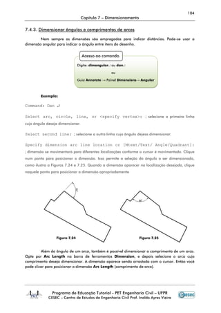 104
Capítulo 7 – Dimensionamento
Programa de Educação Tutorial - PET Engenharia Civil – UFPR
CESEC – Centro de Estudos de Engenharia Civil Prof. Inaldo Ayres Vieira
7.4.3. Dimensionar ângulos e comprimentos de arcos
Nem sempre as dimensões são empregadas para indicar distâncias. Pode-se usar a
dimensão angular para indicar o ângulo entre itens do desenho.
Exemplo:
Command: Dan ↵
Select arc, circle, line, or <specify vertex>: ; selecione a primeira linha
cujo ângulo deseja dimensionar.
Select second line: ; selecione a outra linha cujo ângulo dejesa dimensionar.
Specify dimension arc line location or [Mtext/Text/ Angle/Quadrant]:
; dimensão se movimentará para diferentes localizações conforme o cursor é movimentado. Clique
num ponto para posicionar a dimensão. Isso permite a seleção do ângulo a ser dimensionado,
como ilustra a Figuras 7.24 e 7.25. Quando a dimensão aparecer na localização desejada, clique
naquele ponto para posicionar a dimensão apropriadamente
Além do ângulo de um arco, também é possível dimensionar o comprimento de um arco.
Opte por Arc Length na barra de ferramentas Dimension, e depois selecione o arco cujo
comprimento deseja dimensionar. A dimensão aparece sendo arrastada com o cursor. Então você
pode clicar para posicionar a dimensão Arc Length (comprimento de arco).
Acesso ao comando
Digite: dimangular↵ ou dan↵
ou
Guia Annotate → Painel Dimensions→ Angular
Figura 7.24 Figura 7.25
 