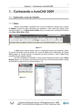 1
Capítulo 1 – Conhecendo o AutoCAD 2009
Programa de Educação Tutorial - PET Engenharia Civil – UFPR
CESEC – Centro de Estudos de Engenharia Civil Prof. Inaldo Ayres Vieira
11.. CCoonnhheecceennddoo oo AAuuttooCCAADD 22000099
1.1. Explorando a área de trabalho
1.1.1. Ribbon
Desde a versão 2008, o AutoCAD inovou a área de trabalho do software com a inclusão
da Ribbon: conjunto de abas horizontais que apresenta a maior parte das funções usuais
necessárias (Figura 1.1). A Quick Access Toolbar possui as funções mais conhecidas do Windows
como Save, Undo, Redo e Print.
Figura 1.1
A Ribbon possui diversos painéis, cada um contendo ferramentas para desenhar e editar.
O conjunto de painéis muda de acordo com a guia da Ribbon que é selecionada. Os painéis
Ribbon podem ser movidos clicando e arrastando suas barras de título, e toda a Ribbon ficará
escondida até que necessite utilizá-la.
Ao clicar no logotipo do AutoCAD, no canto superior esquerdo da janela, abrirá o Menu
Browser (Figura 1.2), que possui uma estrutura do menu mais convencional para localizar funções
do AutoCAD com alguns recursos adicionais (Figura 1.3).
Figura 1.2
 