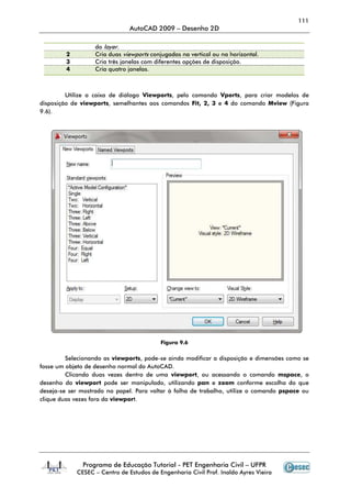 111
AutoCAD 2009 – Desenho 2D
Programa de Educação Tutorial - PET Engenharia Civil – UFPR
CESEC – Centro de Estudos de Engenharia Civil Prof. Inaldo Ayres Vieira
do layer.
2 Cria duas viewports conjugadas na vertical ou na horizontal.
3 Cria três janelas com diferentes opções de disposição.
4 Cria quatro janelas.
Utilize a caixa de diálogo Viewports, pelo comando Vports, para criar modelos de
disposição de viewports, semelhantes aos comandos Fit, 2, 3 e 4 do comando Mview (Figura
9.6).
Figura 9.6
Selecionando as viewports, pode-se ainda modificar a disposição e dimensões como se
fosse um objeto de desenho normal do AutoCAD.
Clicando duas vezes dentro de uma viewport, ou acessando o comando mspace, o
desenho da viewport pode ser manipulado, utilizando pan e zoom conforme escolha do que
deseja-se ser mostrado no papel. Para voltar à folha de trabalho, utilize o comando pspace ou
clique duas vezes fora da viewport.
 