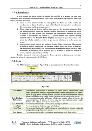 3
Capítulo 1 – Conhecendo o AutoCAD 2009
Programa de Educação Tutorial - PET Engenharia Civil – UFPR
CESEC – Centro de Estudos de Engenharia Civil Prof. Inaldo Ayres Vieira
1.1.2. A Área Gráfica
A área gráfica na parte central da janela do AutoCAD é o espaço no qual será
trabalhado. Para promover uma familiarização com a área gráfica se faz necessária a prática de
alguns pequenos exercícios:
1. Mova o cursor aleatoriamente na área gráfica. Ao fazer isso note o leitor de
coordenadas na barra de status, o qual está indicando as respectivas coordenadas
dos pontos pelo qual o cursor se encontra.
2. Clique na parte central da área gráfica. Mexa o cursor. Um retângulo aparecerá. Esta
é a selection window; janela que permite a seleção para edição de objetos que venha
a aparecer na área gráfica. Um mostrador de coordenadas aparece no cursor
exibindo as coordenadas no formato X, Y. Repare também nas palavras Specify
opposite corner no Dynamic Input display. Isso significa que você iniciou uma
janela de seleção (selection window) e que deverá selecionar o canto oposto da
janela.
3. Movimente um pouco o cursor em qualquer direção. Clique novamente. Observe que
a janela de seleção desaparece. Se houvesse objetos dentro da janela de seleção,
eles teriam sido selecionados. Este funcionamento é semelhante ao do cursor na área
de trabalho do Windows; com a diferença que, no Windows, é necessário arrastar o
cursor para criar uma janela de seleção.
Também é possível notar no canto superior da área gráfica os botões para minimizar,
restaurar e fechar da mesma maneira do Windows.
1.1.3. Guias
Na Ribbon existem várias guias (Figura 1.8), as quais apresentam diversas informações:
Figura 1.8
Guia Home Ferramentas relacionadas a desenhos da área gráfica; informações sobre
layers; ferramentas de texto; criação de tabelas; opções de cotas em um objeto;
opção de criar, editar e inserir blocos; modificação de propriedades de objetos
e layers; utilidades como copiar e colar; ferramentas de zoom, entre outras.
Guia Blocks &
References
Ferramentas relacionadas a blocos e referências; criação, edição e inserção de
blocos; importação de objetos de outros arquivos; importação de dados; criação
de links entre tabelas, entre outras ferramentas.
Guia Annotate Ferramentas relacionadas a texto, cotas, anotações, tabelas.
Guia Tools Ferramentas como distância, área, calculadora.
Guia View Ferramentas relacionadas a UCS, viewports, propriedades de objetos, modos de
exibição da área gráfica, entre outras.
Guia Output Ferramentas relacionadas à impressão, publicação e envio de arquivos.
Guias
 