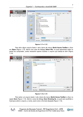7
Capítulo 1 – Conhecendo o AutoCAD 2009
Programa de Educação Tutorial - PET Engenharia Civil – UFPR
CESEC – Centro de Estudos de Engenharia Civil Prof. Inaldo Ayres Vieira
Figuras 1.11 e 1.12
Para abrir algum arquivo basta ir até a barra de menus Quick Access Toolbar e clicar
em Open (Figura 1.13). Abrirá uma caixa de diálogo Select File, na qual aparecerão todas as
pastas do computador, sendo necessário apenas localizar o arquivo que deseja-se abrir (Figura
1.14).
Figuras 1.13 e 1.14
Para salvar um arquivo basta ir até a barra de menus Quick Access Toolbar e clicar na
opção Save (Figura 1.15). Abrirá a caixa de diálogo Save Drawing As, na qual será escolhido o
local para salvar o arquivo, o nome, assim como o formato desejado (Figura 1.16).
 